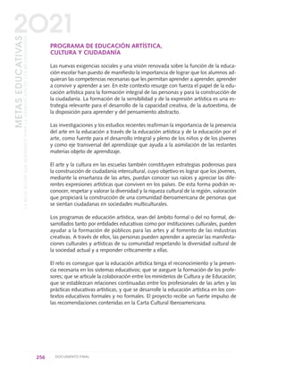 PROGRAMA DE EDUCACIÓN ARTÍSTICA,
CULTURA Y CIUDADANÍA
Las nuevas exigencias sociales y una visión renovada sobre la función de la educa-
ción escolar han puesto de manifiesto la importancia de lograr que los alumnos ad-
quieran las competencias necesarias que les permitan aprender a aprender, aprender
a convivir y aprender a ser. En este contexto resurge con fuerza el papel de la edu-
cación artística para la formación integral de las personas y para la construcción de
la ciudadanía. La formación de la sensibilidad y de la expresión artística es una es-
trategia relevante para el desarrollo de la capacidad creativa, de la autoestima, de
la disposición para aprender y del pensamiento abstracto.
Las investigaciones y los estudios recientes reafirman la importancia de la presencia
del arte en la educación a través de la educación artística y de la educación por el
arte, como fuente para el desarrollo integral y pleno de los niños y de los jóvenes
y como eje transversal del aprendizaje que ayuda a la asimilación de las restantes
materias objeto de aprendizaje.
El arte y la cultura en las escuelas también constituyen estrategias poderosas para
la construcción de ciudadanía intercultural, cuyo objetivo es lograr que los jóvenes,
mediante la enseñanza de las artes, puedan conocer sus raíces y apreciar las dife-
rentes expresiones artísticas que conviven en los países. De esta forma podrán re-
conocer, respetar y valorar la diversidad y la riqueza cultural de la región, valoración
que propiciará la construcción de una comunidad iberoamericana de personas que
se sientan ciudadanas en sociedades multiculturales.
Los programas de educación artística, sean del ámbito formal o del no formal, de-
sarrollados tanto por entidades educativas como por instituciones culturales, pueden
ayudar a la formación de públicos para las artes y al fomento de las industrias
creativas. A través de ellos, las personas pueden aprender a apreciar las manifesta-
ciones culturales y artísticas de su comunidad respetando la diversidad cultural de
la sociedad actual y a responder críticamente a ellas.
El reto es conseguir que la educación artística tenga el reconocimiento y la presen-
cia necesaria en los sistemas educativos; que se asegure la formación de los profe-
sores; que se articule la colaboración entre los ministerios de Cultura y de Educación;
que se establezcan relaciones continuadas entre los profesionales de las artes y las
prácticas educativas artísticas, y que se desarrolle la educación artística en los con-
textos educativos formales y no formales. El proyecto recibe un fuerte impulso de
las recomendaciones contenidas en la Carta Cultural Iberoamericana.
256 DOCUMENTO FINAL
METASEDUCATIVAS
LAEDUCACIÓNQUEQUEREMOSPARALAGENERACIÓNDELOSBICENTENARIOS
2O21
0 DOCUMENTO FINAL 17.8:METAS 2021 17/8/10 13:17 Página 256
 