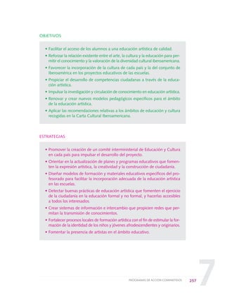 7
OBJETIVOS
• Facilitar el acceso de los alumnos a una educación artística de calidad.
• Reforzar la relación existente entre el arte, la cultura y la educación para per-
mitir el conocimiento y la valoración de la diversidad cultural iberoamericana.
• Favorecer la incorporación de la cultura de cada país y la del conjunto de
Iberoamérica en los proyectos educativos de las escuelas.
• Propiciar el desarrollo de competencias ciudadanas a través de la educa-
ción artística.
• Impulsar la investigación y circulación de conocimiento en educación artística.
• Renovar y crear nuevos modelos pedagógicos específicos para el ámbito
de la educación artística.
• Aplicar las recomendaciones relativas a los ámbitos de educación y cultura
recogidas en la Carta Cultural Iberoamericana.
ESTRATEGIAS
• Promover la creación de un comité interministerial de Educación y Cultura
en cada país para impulsar el desarrollo del proyecto.
• Orientar en la actualización de planes y programas educativos que fomen-
ten la expresión artística, la creatividad y la construcción de ciudadanía.
• Diseñar modelos de formación y materiales educativos específicos del pro-
fesorado para facilitar la incorporación adecuada de la educación artística
en las escuelas.
• Detectar buenas prácticas de educación artística que fomenten el ejercicio
de la ciudadanía en la educación formal y no formal, y hacerlas accesibles
a todos los interesados.
• Crear sistemas de información e intercambio que propicien redes que per-
mitan la transmisión de conocimientos.
• Fortalecer procesos locales de formación artística con el fin de estimular la for-
mación de la identidad de los niños y jóvenes afrodescendientes y originarios.
• Fomentar la presencia de artistas en el ámbito educativo.
257PROGRAMAS DE ACCIÓN COMPARTIDOS
0 DOCUMENTO FINAL 17.8:METAS 2021 17/8/10 13:17 Página 257
 