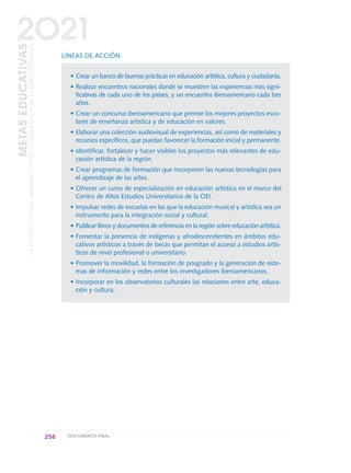LÍNEAS DE ACCIÓN
• Crear un banco de buenas prácticas en educación artística, cultura y ciudadanía.
• Realizar encuentros nacionales donde se muestren las experiencias más signi-
ficativas de cada uno de los países, y un encuentro iberoamericano cada tres
años.
• Crear un concurso iberoamericano que premie los mejores proyectos esco-
lares de enseñanza artística y de educación en valores.
• Elaborar una colección audiovisual de experiencias, así como de materiales y
recursos específicos, que puedan favorecer la formación inicial y permanente.
• Identificar, fortalecer y hacer visibles los proyectos más relevantes de edu-
cación artística de la región.
• Crear programas de formación que incorporen las nuevas tecnologías para
el aprendizaje de las artes.
• Ofrecer un curso de especialización en educación artística en el marco del
Centro de Altos Estudios Universitarios de la OEI.
• Impulsar redes de escuelas en las que la educación musical y artística sea un
instrumento para la integración social y cultural.
• Publicar libros y documentos de referencia en la región sobre educación artística.
• Fomentar la presencia de indígenas y afrodescendientes en ámbitos edu-
cativos artísticos a través de becas que permitan el acceso a estudios artís-
ticos de nivel profesional o universitario.
• Promover la movilidad, la formación de posgrado y la generación de siste-
mas de información y redes entre los investigadores iberoamericanos.
• Incorporar en los observatorios culturales las relaciones entre arte, educa-
ción y cultura.
258 DOCUMENTO FINAL
METASEDUCATIVAS
LAEDUCACIÓNQUEQUEREMOSPARALAGENERACIÓNDELOSBICENTENARIOS
2O21
0 DOCUMENTO FINAL 17.8:METAS 2021 17/8/10 13:17 Página 258
 