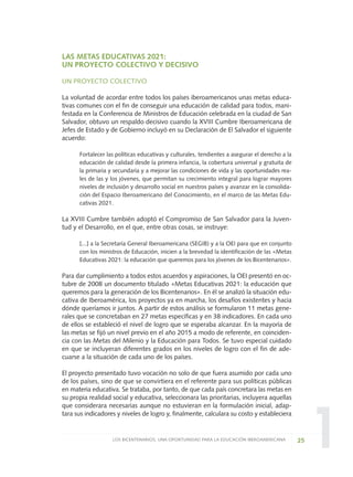 1
LAS METAS EDUCATIVAS 2021:
UN PROYECTO COLECTIVO Y DECISIVO
UN PROYECTO COLECTIVO
La voluntad de acordar entre todos los países iberoamericanos unas metas educa-
tivas comunes con el fin de conseguir una educación de calidad para todos, mani-
festada en la Conferencia de Ministros de Educación celebrada en la ciudad de San
Salvador, obtuvo un respaldo decisivo cuando la XVIII Cumbre Iberoamericana de
Jefes de Estado y de Gobierno incluyó en su Declaración de El Salvador el siguiente
acuerdo:
Fortalecer las políticas educativas y culturales, tendientes a asegurar el derecho a la
educación de calidad desde la primera infancia, la cobertura universal y gratuita de
la primaria y secundaria y a mejorar las condiciones de vida y las oportunidades rea-
les de las y los jóvenes, que permitan su crecimiento integral para lograr mayores
niveles de inclusión y desarrollo social en nuestros países y avanzar en la consolida-
ción del Espacio Iberoamericano del Conocimiento, en el marco de las Metas Edu-
cativas 2021.
La XVIII Cumbre también adoptó el Compromiso de San Salvador para la Juven-
tud y el Desarrollo, en el que, entre otras cosas, se instruye:
[...] a la Secretaría General Iberoamericana (SEGIB) y a la OEI para que en conjunto
con los ministros de Educación, inicien a la brevedad la identificación de las «Metas
Educativas 2021: la educación que queremos para los jóvenes de los Bicentenarios».
Para dar cumplimiento a todos estos acuerdos y aspiraciones, la OEI presentó en oc-
tubre de 2008 un documento titulado «Metas Educativas 2021: la educación que
queremos para la generación de los Bicentenarios». En él se analizó la situación edu-
cativa de Iberoamérica, los proyectos ya en marcha, los desafíos existentes y hacia
dónde queríamos ir juntos. A partir de estos análisis se formularon 11 metas gene-
rales que se concretaban en 27 metas específicas y en 38 indicadores. En cada uno
de ellos se estableció el nivel de logro que se esperaba alcanzar. En la mayoría de
las metas se fijó un nivel previo en el año 2015 a modo de referente, en coinciden-
cia con las Metas del Milenio y la Educación para Todos. Se tuvo especial cuidado
en que se incluyeran diferentes grados en los niveles de logro con el fin de ade-
cuarse a la situación de cada uno de los países.
El proyecto presentado tuvo vocación no solo de que fuera asumido por cada uno
de los países, sino de que se convirtiera en el referente para sus políticas públicas
en materia educativa. Se trataba, por tanto, de que cada país concretara las metas en
su propia realidad social y educativa, seleccionara las prioritarias, incluyera aquellas
que considerara necesarias aunque no estuvieran en la formulación inicial, adap-
tara sus indicadores y niveles de logro y, finalmente, calculara su costo y estableciera
25LOS BICENTENARIOS, UNA OPORTUNIDAD PARA LA EDUCACIÓN IBEROAMERICANA
0 DOCUMENTO FINAL 17.8:METAS 2021 17/8/10 13:14 Página 25
 