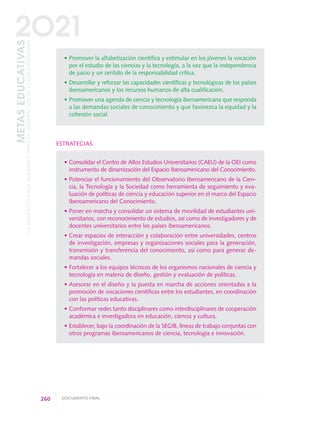 • Promover la alfabetización científica y estimular en los jóvenes la vocación
por el estudio de las ciencias y la tecnología, a la vez que la independencia
de juicio y un sentido de la responsabilidad crítica.
• Desarrollar y reforzar las capacidades científicas y tecnológicas de los países
iberoamericanos y los recursos humanos de alta cualificación.
• Promover una agenda de ciencia y tecnología iberoamericana que responda
a las demandas sociales de conocimiento y que favorezca la equidad y la
cohesión social.
ESTRATEGIAS
• Consolidar el Centro de Altos Estudios Universitarios (CAEU) de la OEI como
instrumento de dinamización del Espacio Iberoamericano del Conocimiento.
• Potenciar el funcionamiento del Observatorio Iberoamericano de la Cien-
cia, la Tecnología y la Sociedad como herramienta de seguimiento y eva-
luación de políticas de ciencia y educación superior en el marco del Espacio
Iberoamericano del Conocimiento.
• Poner en marcha y consolidar un sistema de movilidad de estudiantes uni-
versitarios, con reconocimiento de estudios, así como de investigadores y de
docentes universitarios entre los países iberoamericanos.
• Crear espacios de interacción y colaboración entre universidades, centros
de investigación, empresas y organizaciones sociales para la generación,
transmisión y transferencia del conocimiento, así como para generar de-
mandas sociales.
• Fortalecer a los equipos técnicos de los organismos nacionales de ciencia y
tecnología en materia de diseño, gestión y evaluación de políticas.
• Asesorar en el diseño y la puesta en marcha de acciones orientadas a la
promoción de vocaciones científicas entre los estudiantes, en coordinación
con las políticas educativas.
• Conformar redes tanto disciplinares como interdisciplinares de cooperación
académica e investigadora en educación, ciencia y cultura.
• Establecer, bajo la coordinación de la SEGIB, líneas de trabajo conjuntas con
otros programas iberoamericanos de ciencia, tecnología e innovación.
260 DOCUMENTO FINAL
METASEDUCATIVAS
LAEDUCACIÓNQUEQUEREMOSPARALAGENERACIÓNDELOSBICENTENARIOS
2O21
0 DOCUMENTO FINAL 17.8:METAS 2021 17/8/10 13:17 Página 260
 