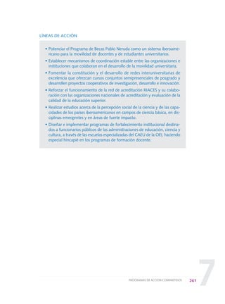 7
LÍNEAS DE ACCIÓN
• Potenciar el Programa de Becas Pablo Neruda como un sistema iberoame-
ricano para la movilidad de docentes y de estudiantes universitarios.
• Establecer mecanismos de coordinación estable entre las organizaciones e
instituciones que colaboran en el desarrollo de la movilidad universitaria.
• Fomentar la constitución y el desarrollo de redes interuniversitarias de
excelencia que ofrezcan cursos conjuntos semipresenciales de posgrado y
desarrollen proyectos cooperativos de investigación, desarrollo e innovación.
• Reforzar el funcionamiento de la red de acreditación RIACES y su colabo-
ración con las organizaciones nacionales de acreditación y evaluación de la
calidad de la educación superior.
• Realizar estudios acerca de la percepción social de la ciencia y de las capa-
cidades de los países iberoamericanos en campos de ciencia básica, en dis-
ciplinas emergentes y en áreas de fuerte impacto.
• Diseñar e implementar programas de fortalecimiento institucional destina-
dos a funcionarios públicos de las administraciones de educación, ciencia y
cultura, a través de las escuelas especializadas del CAEU de la OEI, haciendo
especial hincapié en los programas de formación docente.
261PROGRAMAS DE ACCIÓN COMPARTIDOS
0 DOCUMENTO FINAL 17.8:METAS 2021 17/8/10 13:17 Página 261
 