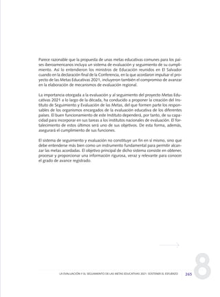 8
Parece razonable que la propuesta de unas metas educativas comunes para los paí-
ses iberoamericanos incluya un sistema de evaluación y seguimiento de su cumpli-
miento. Así lo entendieron los ministros de Educación reunidos en El Salvador
cuando en la declaración final de la Conferencia, en la que acordaron impulsar el pro-
yecto de las Metas Educativas 2021, incluyeron también el compromiso de avanzar
en la elaboración de mecanismos de evaluación regional.
La importancia otorgada a la evaluación y al seguimiento del proyecto Metas Edu-
cativas 2021 a lo largo de la década, ha conducido a proponer la creación del Ins-
tituto de Seguimiento y Evaluación de las Metas, del que formen parte los respon-
sables de los organismos encargados de la evaluación educativa de los diferentes
países. El buen funcionamiento de este Instituto dependerá, por tanto, de su capa-
cidad para incorporar en sus tareas a los institutos nacionales de evaluación. El for-
talecimiento de estos últimos será uno de sus objetivos. De esta forma, además,
asegurará el cumplimiento de sus funciones.
El sistema de seguimiento y evaluación no constituye un fin en sí mismo, sino que
debe entenderse más bien como un instrumento fundamental para permitir alcan-
zar las metas acordadas. El objetivo principal de dicho sistema consiste en obtener,
procesar y proporcionar una información rigurosa, veraz y relevante para conocer
el grado de avance registrado.
265LA EVALUACIÓN Y EL SEGUIMIENTO DE LAS METAS EDUCATIVAS 2021: SOSTENER EL ESFUERZO
0 DOCUMENTO FINAL 17.8:METAS 2021 17/8/10 13:17 Página 265
 
