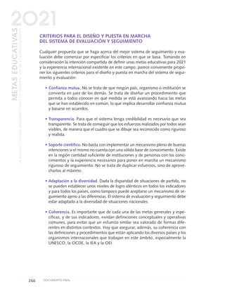 CRITERIOS PARA EL DISEÑO Y PUESTA EN MARCHA
DEL SISTEMA DE EVALUACIÓN Y SEGUIMIENTO
Cualquier propuesta que se haga acerca del mejor sistema de seguimiento y eva-
luación debe comenzar por especificar los criterios en que se basa. Tomando en
consideración la intención compartida de definir unas metas educativas para 2021
y la experiencia internacional existente en este campo, parece conveniente propo-
ner los siguientes criterios para el diseño y puesta en marcha del sistema de segui-
miento y evaluación:
• Confianza mutua. No se trata de que ningún país, organismo o institución se
convierta en juez de los demás. Se trata de diseñar un procedimiento que
permita a todos conocer en qué medida se está avanzando hacia las metas
que se han establecido en común, lo que implica desarrollar confianza mutua
y basarse en acuerdos.
• Transparencia. Para que el sistema tenga credibilidad es necesario que sea
transparente. Se trata de conseguir que los esfuerzos realizados por todos sean
visibles, de manera que el cuadro que se dibuje sea reconocido como riguroso
y realista.
• Soporte científico. No basta con implementar un mecanismo pleno de buenas
intenciones si el mismo no cuenta con una sólida base de conocimiento. Existe
en la región cantidad suficiente de instituciones y de personas con los cono-
cimientos y la experiencia necesarios para poner en marcha un mecanismo
riguroso de seguimiento. No se trata de duplicar esfuerzos, sino de aprove-
charlos al máximo.
• Adaptación a la diversidad. Dada la disparidad de situaciones de partida, no
se pueden establecer unos niveles de logro idénticos en todos los indicadores
y para todos los países, como tampoco puede aceptarse un mecanismo de se-
guimiento ajeno a las diferencias. El sistema de evaluación y seguimiento debe
estar adaptado a la diversidad de situaciones nacionales.
• Coherencia. Es importante que de cada una de las metas generales y espe-
cíficas, y de sus indicadores, existan definiciones conceptuales y operativas
comunes, para evitar que un esfuerzo similar sea valorado de formas dife-
rentes en distintos contextos. Hay que asegurar, además, su coherencia con
las definiciones y procedimientos que están aplicando los diversos países y los
organismos internacionales que trabajan en este ámbito, especialmente la
UNESCO, la OCDE, la IEA y la OEI.
266 DOCUMENTO FINAL
METASEDUCATIVAS
LAEDUCACIÓNQUEQUEREMOSPARALAGENERACIÓNDELOSBICENTENARIOS
2O21
0 DOCUMENTO FINAL 17.8:METAS 2021 17/8/10 13:17 Página 266
 