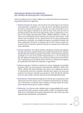 8
PRINCIPALES PRODUCTOS PREVISTOS
DEL SISTEMA DE EVALUACIÓN Y SEGUIMIENTO
Entre los productos que se esperan obtener por medio del sistema de evaluación y
seguimiento destacan los siguientes:
• Informes bienales de avance. Han de incluir el nivel de logro en las diversas
metas generales y específicas y en cada uno de los indicadores propuestos,
así como la situación de los países en relación con cada uno de ellos y la va-
loración del progreso realizado en las diversas áreas. Estos informes serán el
principal producto del proceso de seguimiento y para su elaboración se con-
tará con los trabajos que desarrollan CEPAL, OREALC/UNESCO y SITEAL, así
como con la participación de los institutos de evaluación de los países. Cada
informe será consultado con los representantes de los países participantes
previamente a su difusión, con el objeto de asegurar su exactitud e introducir las
notas explicativas necesarias. Se propone que en 2011 haya un primer do-
cumento sobre la situación actual de cada país en relación con las diferentes
metas aprobadas.
• Informes específicos. De carácter temático, subregional, sectorial o de cualquier
otro tipo que ofrezca especial interés para los países iberoamericanos. Además,
tendrán particular relevancia aquellos relacionados con los diversos programas
aprobados en el seno de las cumbres iberoamericanas, o con los temas que
han sido objeto de tratamiento en las conferencias iberoamericanas de Educa-
ción. La propuesta y el acuerdo de dichos informes se realizará en los órganos
de coordinación del sistema de evaluación y seguimiento.
• Informes conjuntos. Pondrán en relación los avances registrados en las Metas
Educativas 2021 con otros proyectos internacionales (UNESCO, OCDE, OEI,
CEPAL, UNICEF, BID, Banco Mundial, entre otros), con el objetivo de reforzar
el conocimiento acerca de la situación educativa de la región y los frutos que
producen los esfuerzos realizados para progresar. Tanto este tipo de informes
como los antes citados no tienen prevista una periodicidad determinada.
• Destinatarios. El destinatario principal de los informes que se produzcan como
consecuencia de este proceso será la Conferencia Iberoamericana de Educa-
ción. Previamente a su difusión serán remitidos al Consejo Asesor de la Edu-
cación Iberoamericana para su análisis y debate.
• Publicación. Los informes serán editados bajo la responsabilidad del secreta-
rio general de la OEI y tendrán carácter público. Podrán ser libremente difun-
didos por las autoridades de los países iberoamericanos, por la OEI y por otras
organizaciones participantes eventualmente.
267LA EVALUACIÓN Y EL SEGUIMIENTO DE LAS METAS EDUCATIVAS 2021: SOSTENER EL ESFUERZO
0 DOCUMENTO FINAL 17.8:METAS 2021 17/8/10 13:17 Página 267
 