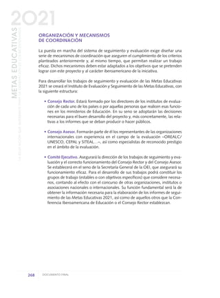 ORGANIZACIÓN Y MECANISMOS
DE COORDINACIÓN
La puesta en marcha del sistema de seguimiento y evaluación exige diseñar una
serie de mecanismos de coordinación que aseguren el cumplimiento de los criterios
planteados anteriormente y, al mismo tiempo, que permitan realizar un trabajo
eficaz. Dichos mecanismos deben estar adaptados a los objetivos que se pretenden
lograr con este proyecto y al carácter iberoamericano de la iniciativa.
Para desarrollar los trabajos de seguimiento y evaluación de las Metas Educativas
2021 se creará el Instituto de Evaluación y Seguimiento de las Metas Educativas, con
la siguiente estructura:
• Consejo Rector. Estará formado por los directores de los institutos de evalua-
ción de cada uno de los países o por aquellas personas que realicen esas funcio-
nes en los ministerios de Educación. En su seno se adoptarán las decisiones
necesarias para el buen desarrollo del proyecto y, más concretamente, las rela-
tivas a los informes que se deban producir o hacer públicos.
• Consejo Asesor. Formarán parte de él los representantes de las organizaciones
internacionales con experiencia en el campo de la evaluación –OREALC/
UNESCO, CEPAL y SITEAL…–, así como especialistas de reconocido prestigio
en el ámbito de la evaluación.
• Comité Ejecutivo. Asegurará la dirección de los trabajos de seguimiento y eva-
luación y el correcto funcionamiento del Consejo Rector y del Consejo Asesor.
Se establecerá en el seno de la Secretaría General de la OEI, que asegurará su
funcionamiento eficaz. Para el desarrollo de sus trabajos podrá constituir los
grupos de trabajo (estables o con objetivos específicos) que considere necesa-
rios, contando al efecto con el concurso de otras organizaciones, institutos o
asociaciones nacionales o internacionales. Su función fundamental será la de
obtener la información necesaria para la elaboración de los informes de segui-
miento de las Metas Educativas 2021, así como de aquellos otros que la Con-
ferencia Iberoamericana de Educación o el Consejo Rector establezcan.
268 DOCUMENTO FINAL
METASEDUCATIVAS
LAEDUCACIÓNQUEQUEREMOSPARALAGENERACIÓNDELOSBICENTENARIOS
2O21
0 DOCUMENTO FINAL 17.8:METAS 2021 17/8/10 13:17 Página 268
 