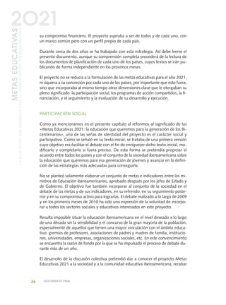 su compromiso financiero. El proyecto aspiraba a ser de todos y de cada uno, con
un marco común pero con un perfil propio de cada país.
Durante cerca de dos años se ha trabajado con esta estrategia. Así debe leerse el
presente documento, aunque su comprensión completa procederá de la lectura de
los documentos de planificación de cada uno de los países, cuyos textos se irán pu-
blicando de forma independiente en los próximos meses.
El proyecto no se reducía a la formulación de las metas educativas para el año 2021,
ni siquiera a su concreción por cada uno de los países, por importante que esto fuera,
sino que incorporaba al mismo tiempo otras dimensiones clave que le otorgaban su
pleno significado: la participación social, los programas de acción compartidos, la fi-
nanciación, y el seguimiento y la evaluación de su desarrollo y ejecución.
PARTICIPACIÓN SOCIAL
Como ya mencionamos en el presente capítulo al referimos al significado de las
«Metas Educativas 2021: la educación que queremos para la generación de los Bi-
centenarios», una de las señas de identidad del proyecto es el carácter social y
participativo. Como se señaló en su texto inicial, se trataba de una primera versión
cuyo objetivo era facilitar el debate con el fin de enriquecer dicho texto inicial, mo-
dificarlo y completarlo si fuera preciso. De esta forma se pretendía propiciar el
acuerdo entre todos los países y con el conjunto de la sociedad iberoamericana sobre
la educación que queremos para esa generación de jóvenes y avanzar en la defini-
ción de las estrategias más adecuadas para conseguirla.
No se planteó solamente elaborar un conjunto de metas e indicadores entre los mi-
nistros de Educación iberoamericanos, aprobado después por los jefes de Estado y
de Gobierno. El objetivo fue también incorporar al conjunto de la sociedad en el
debate de las metas y de sus indicadores, en su refrendo, en su seguimiento poste-
rior y en su compromiso activo para lograrlas. El debate realizado a lo largo de 2009
y en los primeros meses de 2010 ha sido una expresión de la voluntad de incorpo-
rar a todos los sectores sociales y educativos interesados en este proyecto.
Resulta imposible situar la educación iberoamericana en el nivel deseado a lo largo
de una década sin la sensibilidad y el concurso de la gran mayoría de la población,
especialmente de aquellos que tienen una mayor vinculación con el ámbito educa-
tivo: gremios de profesores, asociaciones de padres y madres de familia, institucio-
nes, universidades, empresas, organizaciones sociales, etc. En este convencimiento
se encuentra la razón de fondo por la que se ha impulsado el proceso de debate du-
rante más de un año.
El desarrollo de la discusión colectiva pretendió dar a conocer el proyecto Metas
Educativas 2021 a la sociedad y a la comunidad educativa iberoamericana, recabar
26 DOCUMENTO FINAL
METASEDUCATIVAS
LAEDUCACIÓNQUEQUEREMOSPARALAGENERACIÓNDELOSBICENTENARIOS
2O21
0 DOCUMENTO FINAL 17.8:METAS 2021 17/8/10 13:14 Página 26
 