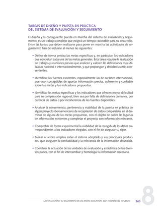 8
TAREAS DE DISEÑO Y PUESTA EN PRÁCTICA
DEL SISTEMA DE EVALUACIÓN Y SEGUIMIENTO
El diseño y la consiguiente puesta en marcha del sistema de evaluación y segui-
miento es un trabajo complejo que exigirá un tiempo razonable para su desarrollo.
Entre las tareas que deben realizarse para poner en marcha las actividades de se-
guimiento han de incluirse al menos las siguientes:
• Definir de forma precisa las metas específicas y, en particular, los indicadores
que concretan cada una de las metas generales. Esta tarea requiere la realización
de trabajos y reuniones previas que analicen y valoren las definiciones más uti-
lizadas nacional e internacionalmente, y que propongan y decidan las más con-
venientes.
• Identificar las fuentes existentes, especialmente las de carácter internacional,
que sean susceptibles de aportar información precisa, coherente y confiable
sobre las metas y los indicadores propuestos.
• Identificar las metas específicas y los indicadores que ofrecen mayor dificultad
para su comparación regional, bien sea por falta de definiciones comunes, por
carencia de datos o por incoherencia de las fuentes disponibles.
• Analizar la conveniencia, pertinencia y viabilidad de la puesta en práctica de
algún proyecto iberoamericano de recopilación de datos comparables en el do-
minio de alguna de las metas propuestas, con el objeto de cubrir las lagunas
de información existentes y completar el proyecto con información relevante.
• Comprobar de forma experimental la viabilidad de la recogida de los datos co-
rrespondientes a los indicadores elegidos, con el fin de asegurar su rigor.
• Buscar acuerdos amplios sobre el sistema adoptado y sus principales produc-
tos, que aseguren la confiabilidad y la relevancia de la información difundida.
• Coordinar la actuación de las unidades de evaluación y estadística de los diver-
sos países, con el fin de intercambiar y homologar la información necesaria.
269LA EVALUACIÓN Y EL SEGUIMIENTO DE LAS METAS EDUCATIVAS 2021: SOSTENER EL ESFUERZO
0 DOCUMENTO FINAL 17.8:METAS 2021 17/8/10 13:17 Página 269
 