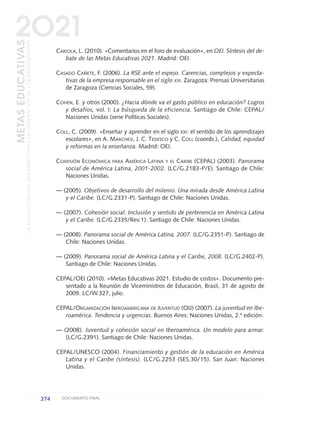 CARIOLA, L. (2010). «Comentarios en el foro de evaluación», en OEI. Síntesis del de-
bate de las Metas Educativas 2021. Madrid: OEI.
CASADO CAÑETE, F. (2006). La RSE ante el espejo. Carencias, complejos y expecta-
tivas de la empresa responsable en el siglo XXI. Zaragoza: Prensas Universitarias
de Zaragoza (Ciencias Sociales, 59).
COHEN, E. y otros (2000). ¿Hacia dónde va el gasto público en educación? Logros
y desafíos, vol. I: La búsqueda de la eficiencia. Santiago de Chile: CEPAL/
Naciones Unidas (serie Políticas Sociales).
COLL, C. (2009). «Enseñar y aprender en el siglo XXI: el sentido de los aprendizajes
escolares», en A. MARCHESI, J. C. TEDESCO y C. COLL (coords.), Calidad, equidad
y reformas en la enseñanza. Madrid: OEI.
COMISIÓN ECONÓMICA PARA AMÉRICA LATINA Y EL CARIBE (CEPAL) (2003). Panorama
social de América Latina, 2001-2002. (LC/G.2183-P/E). Santiago de Chile:
Naciones Unidas.
— (2005). Objetivos de desarrollo del milenio. Una mirada desde América Latina
y el Caribe. (LC/G.2331-P). Santiago de Chile: Naciones Unidas.
— (2007). Cohesión social. Inclusión y sentido de pertenencia en América Latina
y el Caribe. (LC/G.2335/Rev.1). Santiago de Chile: Naciones Unidas.
— (2008). Panorama social de América Latina, 2007. (LC/G.2351-P). Santiago de
Chile: Naciones Unidas.
— (2009). Panorama social de América Latina y el Caribe, 2008. (LC/G.2402-P).
Santiago de Chile: Naciones Unidas.
CEPAL/OEI (2010). «Metas Educativas 2021. Estudio de costos». Documento pre-
sentado a la Reunión de Viceministros de Educación, Brasil, 31 de agosto de
2009. LC/W.327, julio.
CEPAL/ORGANIZACIÓN IBEROAMERICANA DE JUVENTUD (OIJ) (2007). La juventud en Ibe-
roamérica. Tendencia y urgencias. Buenos Aires: Naciones Unidas, 2.ª edición.
— (2008). Juventud y cohesión social en Iberoamérica. Un modelo para armar.
(LC/G.2391). Santiago de Chile: Naciones Unidas.
CEPAL/UNESCO (2004). Financiamiento y gestión de la educación en América
Latina y el Caribe (síntesis). (LC/G.2253 (SES.30/15). San Juan: Naciones
Unidas.
274 DOCUMENTO FINAL
METASEDUCATIVAS
LAEDUCACIÓNQUEQUEREMOSPARALAGENERACIÓNDELOSBICENTENARIOS
2O21
0 DOCUMENTO FINAL 17.8:METAS 2021 17/8/10 13:17 Página 274
 