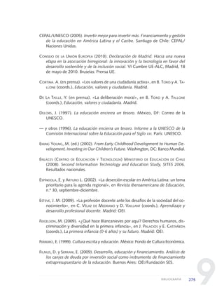 9
CEPAL/UNESCO (2005). Invertir mejor para invertir más. Financiamiento y gestión
de la educación en América Latina y el Caribe. Santiago de Chile: CEPAL/
Naciones Unidas.
CONSEJO DE LA UNIÓN EUROPEA (2010). Declaración de Madrid. Hacia una nueva
etapa en la asociación birregional: la innovación y la tecnología en favor del
desarrollo sostenible y de la inclusión social. VI Cumbre UE-ALC, Madrid, 18
de mayo de 2010. Bruselas: Prensa UE.
CORTINA. A. (en prensa). «Los valores de una ciudadanía activa», en B. TORO y A. TA-
LLONE (coords.), Educación, valores y ciudadanía. Madrid.
DE LA TAILLE, Y. (en prensa). «La deliberación moral», en B. TORO y A. TALLONE
(coords.), Educación, valores y ciudadanía. Madrid.
DELORS, J. (1997). La educación encierra un tesoro. México, DF: Correo de la
UNESCO.
— y otros (1996). La educación encierra un tesoro. Informe a la UNESCO de la
Comisión Internacional sobre la Educación para el Siglo XXI. París: UNESCO.
EMING YOUNG, M. (ed.) (2002). From Early Childhood Development to Human De-
velopment. Investing in Our Children’s Future. Washington, DC: Banco Mundial.
ENLACES (CENTRO DE EDUCACIÓN Y TECNOLOGÍA) MINISTERIO DE EDUCACIÓN DE CHILE
(2008). Second Information Technology and Education Study, SITES 2006.
Resultados nacionales.
ESPÍNDOLA, E. y ARTURO L. (2002). «La deserción escolar en América Latina: un tema
prioritario para la agenda regional», en Revista Iberoamericana de Educación,
n.º 30, septiembre-diciembre.
ESTEVE, J. M. (2009). «La profesión docente ante los desafíos de la sociedad del co-
nocimiento», en C. VÉLAZ DE MEDRANO y D. VAILLANT (coords.), Aprendizaje y
desarrollo profesional docente. Madrid: OEI.
FEIGELSON, M. (2009). «¿Qué hace Blancanieves por aquí? Derechos humanos, dis-
criminación y diversidad en la primera infancia», en J. PALACIOS y E. CASTAÑEDA
(coords.), La primera infancia (0-6 años) y su futuro. Madrid: OEI.
FERREIRO, E. (1999). Cultura escrita y educación. México: Fondo de Cultura Económica.
FILMUS, D. y SERRANI, E. (2009). Desarrollo, educación y financiamiento. Análisis de
los canjes de deuda por inversión social como instrumento de financiamiento
extrapresupuestario de la educación. Buenos Aires: OEI/Fundación SES.
275BIBLIOGRAFÍA
0 DOCUMENTO FINAL 17.8:METAS 2021 17/8/10 13:17 Página 275
 