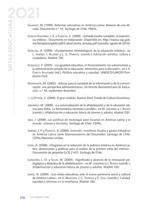 GAJARDO, M. (1999). Reformas educativas en América Latina. Balance de una dé-
cada. Documento n.° 15. Santiago de Chile: PREAL.
GARCÍA HUIDOBRO, J. E. y CONCHA, C. (2009). «Jornada escolar completa: la experien-
cia chilena». Documento en elaboración. Disponible en: http://basica.sep.gob.
mx/tiempocompleto/pdf/CarlosConcha_Jornada.pdf (consulta: agosto de 2010).
GIRÁLDEZ, A. (2009). «Fundamentos metodológicos de la educación artística», en
L. JIMÉNEZ, I. AGUIRRE y L. G. PIMENTEL (coords.), Educación artística, cultura y
ciudadanía. Madrid: OEI.
GONZÁLEZ, P. (2005). «La igualdad educativa, el financiamiento vía subvenciones y
la administración privada de la educación: elementos para la discusión», en J. E.
GARCÍA HUIDOBRO (ed.), Política educativa y equidad. UNESCO/UNICEF/Fun-
dación Ford.
HOPENHAYN, M. (2002). «Educar para la sociedad de la información y de la comuni-
cación: una perspectiva latinoamericana», en Revista Iberoamericana de Educa-
ción, n.º 30, septiembre-diciembre.
— y OTTONE, E. (2000). El gran eslabón. Buenos Aires: Fondo de Cultura Económica.
JABONERO, M. (2009). «La universalización de la alfabetización y de la educación bá-
sica para todos. La Iberoamérica necesaria y posible», en M. JABONERO y J. RIVERO
(coords.), Alfabetización y educación básica de jóvenes y adultos. Madrid: OEI.
JARA, I. (2008). Las políticas de tecnología para escuelas en América Latina y el
mundo: visiones y lecciones. Santiago de Chile: CEPAL.
JIMÉNEZ, J. P. y PODESTÁ, A. (2009). Inversión, incentivos fiscales y gastos tributarios
en América Latina (serie Macroeconomía del Desarrollo). Santiago de Chile:
CEPAL/Naciones Unidas.
LEÓN, A. (2008). «Progresos en la reducción de la pobreza extrema en América La-
tina: dimensiones y políticas para el análisis de la primera meta del milenio».
Documento de proyecto (LCR.2147). Santiago de Chile.
LONDOÑO, L. O. y SOLER, M. (2009). «Significado y alcances de la renovación pe-
dagógica y didáctica de la alfabetización», en M. JABONERO y J. RIVERO (coords.),
Alfabetización y educación básica de jóvenes y adultos. Madrid: OEI.
LÓPEZ, N. (2009). «Las metas educativas ante el nuevo panorama social y cultural
de América Latina», en A. MARCHESI, J. C. TEDESCO y C. COLL (coords.), Calidad,
equidad y reformas en la enseñanza. Madrid: OEI.
276 DOCUMENTO FINAL
METASEDUCATIVAS
LAEDUCACIÓNQUEQUEREMOSPARALAGENERACIÓNDELOSBICENTENARIOS
2O21
0 DOCUMENTO FINAL 17.8:METAS 2021 17/8/10 13:17 Página 276
 