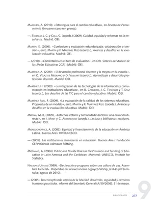 9
MARCHESI, A. (2010). «Estrategias para el cambio educativo», en Revista de Pensa-
miento Iberoamericano (en prensa).
—, TEDESCO, J. C. y COLL, C. (coords.) (2009). Calidad, equidad y reformas en la en-
señanza. Madrid: OEI.
MARTÍN, E. (2009). «Currículum y evaluación estandarizada: colaboración o ten-
sión», en E. MARTÍN y F. MARTÍNEZ RIZO (coords.), Avances y desafíos en la eva-
luación educativa. Madrid: OEI.
— (2010). «Comentarios en el foro de evaluación», en OEI. Síntesis del debate de
las Metas Educativas 2021. Madrid: OEI.
MARTÍNEZ, A. (2009). «El desarrollo profesional docente y la mejora en la escuela»,
en C. VÉLAZ DE MEDRANO y D. VAILLANT (coords.), Aprendizaje y desarrollo pro-
fesional docente. Madrid: OEI.
MARTÍNEZ, H. (2009). «La integración de las tecnologías de la información y comu-
nicación en instituciones educativas», en R. CARNEIRO, J. C. TOSCANO y T. DÍAZ
(coords.), Los desafíos de las TIC para el cambio educativo. Madrid: OEI.
MARTÍNEZ RIZO, F. (2009). «La evaluación de la calidad de los sistemas educativos.
Propuesta de un modelo», en E. MARTÍN y F. MARTÍNEZ RIZO (coords.), Avances y
desafíos en la evaluación educativa. Madrid: OEI.
MEDINA, M. B. (2009), «Entornos lectores y comunidades lectoras: una ecuación di-
recta», en I. MIRET y C. ARMENDANO (coords.), Lectura y bibliotecas escolares.
Madrid: OEI.
MORDUCHOWICZ, A. (2003). Equidad y financiamiento de la educación en América
Latina. Buenos Aires: IIPE/UNESCO.
— (2005). Las instituciones financieras en educación. Buenos Aires: Fundación
CEPP/Konrad Adenauer Stiftung.
MOTIVANS, A. (2004). Public and Private Roles in the Provision and Funding of Edu-
cation in Latin America and the Caribbean. Montreal: UNESCO, Institute for
Statistics.
NACIONES UNIDAS (1999). «Declaración y programa sobre una cultura de paz. Asam-
blea General». Disponible en: www3.unesco.org/iycp/kits/sp_res243.pdf (con-
sulta: agosto de 2010).
— (2005). Un concepto más amplio de la libertad: desarrollo, seguridad y derechos
humanos para todos. Informe del Secretario General (A/59/2005). 21 de marzo.
277BIBLIOGRAFÍA
0 DOCUMENTO FINAL 17.8:METAS 2021 17/8/10 13:17 Página 277
 