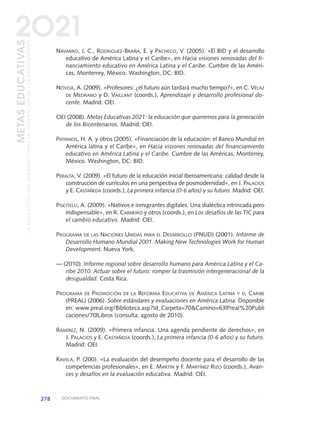 NAVARRO, J. C., RODRIGUEZ-BRAÑA, E. y PACHECO, V. (2005). «El BID y el desarrollo
educativo de América Latina y el Caribe», en Hacia visiones renovadas del fi-
nanciamiento educativo en América Latina y el Caribe. Cumbre de las Améri-
cas, Monterrey, México. Washington, DC: BID.
NÓVOA, A. (2009). «Profesores: ¿el futuro aún tardará mucho tiempo?», en C. VÉLAZ
DE MEDRANO y D. VAILLANT (coords.), Aprendizaje y desarrollo profesional do-
cente. Madrid: OEI.
OEI (2008). Metas Educativas 2021: la educación que queremos para la generación
de los Bicentenarios. Madrid: OEI.
PATRINOS, H. A. y otros (2005). «Financiación de la educación: el Banco Mundial en
América latina y el Caribe», en Hacia visiones renovadas del financiamiento
educativo en América Latina y el Caribe. Cumbre de las Américas, Monterrey,
México. Washington, DC: BID.
PERALTA, V. (2009). «El futuro de la educación inicial iberoamericana: calidad desde la
construcción de currículos en una perspectiva de posmodernidad», en J. PALACIOS
y E. CASTAÑEDA (coords.), La primera infancia (0-6 años) y su futuro. Madrid: OEI.
PISCITELLI, A. (2009). «Nativos e inmigrantes digitales. Una dialéctica intrincada pero
indispensable», en R. CARNEIRO y otros (coords.), en Los desafíos de las TIC para
el cambio educativo. Madrid: OEI.
PROGRAMA DE LAS NACIONES UNIDAS PARA EL DESARROLLO (PNUD) (2001). Informe de
Desarrollo Humano Mundial 2001. Making New Technologies Work for Human
Development. Nueva York.
— (2010). Informe regional sobre desarrollo humano para América Latina y el Ca-
ribe 2010. Actuar sobre el futuro: romper la trasmisión intergeneracional de la
desigualdad. Costa Rica.
PROGRAMA DE PROMOCIÓN DE LA REFORMA EDUCATIVA DE AMÉRICA LATINA Y EL CARIBE
(PREAL) (2006). Sobre estándares y evaluaciones en América Latina. Disponible
en: www.preal.org/Biblioteca.asp?Id_Carpeta=70&Camino=63|Preal%20Publi
caciones/70|Libros (consulta: agosto de 2010).
RAMÍREZ, N. (2009). «Primera infancia. Una agenda pendiente de derechos», en
J. PALACIOS y E. CASTAÑEDA (coords.), La primera infancia (0-6 años) y su futuro.
Madrid: OEI.
RAVELA, P. (200). «La evaluación del desempeño docente para el desarrollo de las
competencias profesionales», en E. MARTÍN y F. MARTÍNEZ RIZO (coords.), Avan-
ces y desafíos en la evaluación educativa. Madrid: OEI.
278 DOCUMENTO FINAL
METASEDUCATIVAS
LAEDUCACIÓNQUEQUEREMOSPARALAGENERACIÓNDELOSBICENTENARIOS
2O21
0 DOCUMENTO FINAL 17.8:METAS 2021 17/8/10 13:17 Página 278
 
