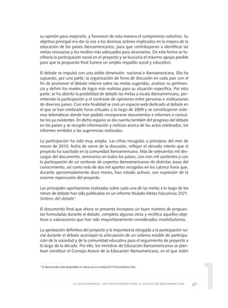 1
su opinión para mejorarlo, y favorecer de esta manera el compromiso colectivo. Su
objetivo principal era dar la voz a los diversos actores implicados en la mejora de la
educación de los países iberoamericanos, para que contribuyeran a identificar las
metas necesarias y los medios más adecuados para alcanzarlas. De esta forma se fa-
cilitaría la participación social en el proyecto y se buscaría el máximo apoyo posible
para que la propuesta final tuviera un amplio respaldo social y educativo.
El debate se impulsó con una doble dimensión: nacional e iberoamericana. Ello ha
supuesto, por una parte, la organización de foros de discusión en cada país con el
fin de promover el debate interno sobre las metas sugeridas, analizar su pertinen-
cia y definir los niveles de logro más realistas para su situación específica. Por otra
parte, se ha abierto la posibilidad de debatir las metas a escala iberoamericana, per-
mitiendo la participación y el contraste de opiniones entre personas e instituciones
de diversos países. Con esta finalidad se creó un espacio web dedicado al debate en
el que se han celebrado foros virtuales a lo largo de 2009 y se constituyeron siste-
mas telemáticos donde han podido incorporarse documentos e informes o consul-
tar los ya existentes. En dicho espacio se dio cuenta también del progreso del debate
en los países y se recopiló información y noticias acerca de los actos celebrados, los
informes emitidos y las sugerencias realizadas.
La participación ha sido muy amplia. Las cifras recogidas a principios del mes de
marzo de 2010, fecha de cierre de la discusión, reflejan el elevado interés que el
proyecto ha suscitado en la comunidad iberoamericana. Más de setecientas mil des-
cargas del documento, seminarios en todos los países, con cien mil asistentes y con
la participación de un centenar de expertos iberoamericanos de distintas áreas del
conocimiento, así como más de dos mil aportes recogidos en los catorce foros que,
durante aproximadamente doce meses, han estado activos, son expresión de la
enorme repercusión del proyecto.
Las principales aportaciones realizadas sobre cada una de las metas a lo largo de los
meses de debate han sido publicadas en un informe titulado Metas Educativas 2021.
Síntesis del debate1
.
El documento final que ahora se presenta incorpora un buen número de propues-
tas formuladas durante el debate, completa algunas otras y rectifica aquellos obje-
tivos o valoraciones que han sido mayoritariamente considerados insatisfactorios.
La aprobación definitiva del proyecto y la importancia otorgada a la participación so-
cial durante el debate aconsejan la articulación de un sistema estable de participa-
ción de la sociedad y de la comunidad educativa para el seguimiento de proyecto a
lo largo de la década. Por ello, los ministros de Educación iberoamericanos se plan-
tean constituir el Consejo Asesor de la Educación Iberoamericana, en el que estén
27LOS BICENTENARIOS, UNA OPORTUNIDAD PARA LA EDUCACIÓN IBEROAMERICANA
1 El documento está disponible en www.oei.es/metas2021/forossintesis.htm.
0 DOCUMENTO FINAL 17.8:METAS 2021 17/8/10 13:14 Página 27
 
