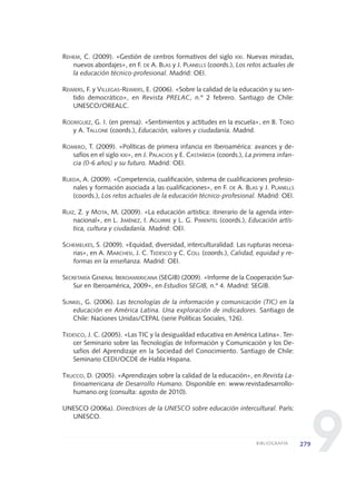 9
REHEM, C. (2009). «Gestión de centros formativos del siglo XXI. Nuevas miradas,
nuevos abordajes», en F. DE A. BLAS y J. PLANELLS (coords.), Los retos actuales de
la educación técnico-profesional. Madrid: OEI.
REIMERS, F. y VILLEGAS-REIMERS, E. (2006). «Sobre la calidad de la educación y su sen-
tido democrático», en Revista PRELAC, n.º 2 febrero. Santiago de Chile:
UNESCO/OREALC.
RODRÍGUEZ, G. I. (en prensa). «Sentimientos y actitudes en la escuela», en B. TORO
y A. TALLONE (coords.), Educación, valores y ciudadanía. Madrid.
ROMERO, T. (2009). «Políticas de primera infancia en Iberoamérica: avances y de-
safíos en el siglo XXI», en J. PALACIOS y E. CASTAÑEDA (coords.), La primera infan-
cia (0-6 años) y su futuro. Madrid: OEI.
RUEDA, A. (2009). «Competencia, cualificación, sistema de cualificaciones profesio-
nales y formación asociada a las cualificaciones», en F. DE A. BLAS y J. PLANELLS
(coords.), Los retos actuales de la educación técnico-profesional. Madrid: OEI.
RUIZ, Z. y MOTA, M. (2009). «La educación artística: itinerario de la agenda inter-
nacional», en L. JIMÉNEZ, I. AGUIRRE y L. G. PIMENTEL (coords.), Educación artís-
tica, cultura y ciudadanía. Madrid: OEI.
SCHEMELKES, S. (2009). «Equidad, diversidad, interculturalidad. Las rupturas necesa-
rias», en A. MARCHESI, J. C. TEDESCO y C. COLL (coords.), Calidad, equidad y re-
formas en la enseñanza. Madrid: OEI.
SECRETARÍA GENERAL IBEROAMERICANA (SEGIB) (2009). «Informe de la Cooperación Sur-
Sur en Iberoamérica, 2009», en Estudios SEGIB, n.º 4. Madrid: SEGIB.
SUNKEL, G. (2006). Las tecnologías de la información y comunicación (TIC) en la
educación en América Latina. Una exploración de indicadores. Santiago de
Chile: Naciones Unidas/CEPAL (serie Políticas Sociales, 126).
TEDESCO, J. C. (2005). «Las TIC y la desigualdad educativa en América Latina». Ter-
cer Seminario sobre las Tecnologías de Información y Comunicación y los De-
safíos del Aprendizaje en la Sociedad del Conocimiento. Santiago de Chile:
Seminario CEDI/OCDE de Habla Hispana.
TRUCCO, D. (2005). «Aprendizajes sobre la calidad de la educación», en Revista La-
tinoamericana de Desarrollo Humano. Disponible en: www.revistadesarrollo-
humano.org (consulta: agosto de 2010).
UNESCO (2006a). Directrices de la UNESCO sobre educación intercultural. París:
UNESCO.
279BIBLIOGRAFÍA
0 DOCUMENTO FINAL 17.8:METAS 2021 17/8/10 13:17 Página 279
 
