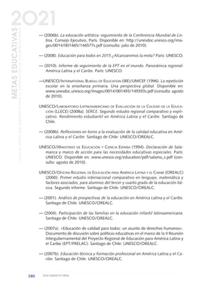 — (2006b). La educación artística: seguimiento de la Conferencia Mundial de Lis-
boa. Consejo Ejecutivo, París. Disponible en: http://unesdoc.unesco.org/ima-
ges/0014/001465/146577s.pdf (consulta: julio de 2010).
— (2008). Educación para todos en 2015 ¿Alcanzaremos la meta? París: UNESCO.
— (2010). Informe de seguimiento de la EPT en el mundo. Panorámica regional:
América Latina y el Caribe. París: UNESCO.
—UNESCO/INTERNATIONAL BUREAU OF EDUCATION (IBE)/UNICEF (1996). La repetición
escolar en la enseñanza primaria. Una perspectiva global. Disponible en:
www.unesdoc.unesco.org/images/0014/001493/149393s.pdf (consulta: agosto
de 2010).
UNESCO/LABORATORIO LATINOAMERICANO DE EVALUACIÓN DE LA CALIDAD DE LA EDUCA-
CIÓN (LLECE) (2008a). SERCE. Segundo estudio regional comparativo y expli-
cativo. Rendimiento estudiantil en América Latina y el Caribe. Santiago de
Chile.
— (2008b). Reflexiones en torno a la evaluación de la calidad educativa en Amé-
rica Latina y el Caribe. Santiago de Chile: UNESCO/OREALC.
UNESCO/MINISTERIO DE EDUCACIÓN Y CIENCIA ESPAÑA (1994). Declaración de Sala-
manca y marco de acción para las necesidades educativas especiales. París:
UNESCO. Disponible en: www.unesco.org/education/pdf/salama_s.pdf (con-
sulta: agosto de 2010).
UNESCO/OFICINA REGIONAL DE EDUCACIÓN PARA AMÉRICA LATINA Y EL CARIBE (OREALC)
(2000). Primer estudio internacional comparativo en lenguaje, matemática y
factores asociados, para alumnos del tercer y cuarto grado de la educación bá-
sica. Segundo informe. Santiago de Chile: UNESCO/OREALC.
— (2001). Análisis de prospectivas de la educación en América Latina y el Caribe.
Santiago de Chile: UNESCO/OREALC.
— (2004). Participación de las familias en la educación infantil latinoamericana.
Santiago de Chile: UNESCO/OREALC.
— (2007a). «Educación de calidad para todos: un asunto de derechos humanos».
Documento de discusión sobre políticas educativas en el marco de la II Reunión
Intergubernamental del Proyecto Regional de Educación para América Latina y
el Caribe (EPT/PRELAC). Santiago de Chile: UNESCO/OREALC.
— (2007b). Educación técnica y formación profesional en América Latina y el Ca-
ribe. Santiago de Chile: UNESCO/OREALC.
280 DOCUMENTO FINAL
METASEDUCATIVAS
LAEDUCACIÓNQUEQUEREMOSPARALAGENERACIÓNDELOSBICENTENARIOS
2O21
0 DOCUMENTO FINAL 17.8:METAS 2021 17/8/10 13:17 Página 280
 