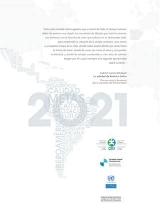 “Ante esta realidad sobrecogedora que a través de todo el tiempo humano
debió de parecer una utopía, los inventores de fábulas que todo lo creemos
nos sentimos con el derecho de creer que todavía no es demasiado tarde
para emprender la creación de la utopía contraria. Una nueva
y arrasadora utopía de la vida, donde nadie pueda decidir por otros hasta
la forma de morir, donde de veras sea cierto el amor y sea posible
la felicidad, y donde las estirpes condenadas a cien años de soledad
tengan por fin y para siempre una segunda oportunidad
sobre la tierra”.
Gabriel García Márquez
La soledad de América Latina
Discurso ante la Academia
por la concesión del Premio Nobel
METASEDUCATIVAS
LAEDUCACIÓNQUEQUEREMOSPARALAGENERACIÓNDELOSBICENTENARIOSDOCUMENTOFINAL2O21
00 DOCUMENTO FINAL (cubiertas):Layout 1 11/8/10 11:19 Página 1
 