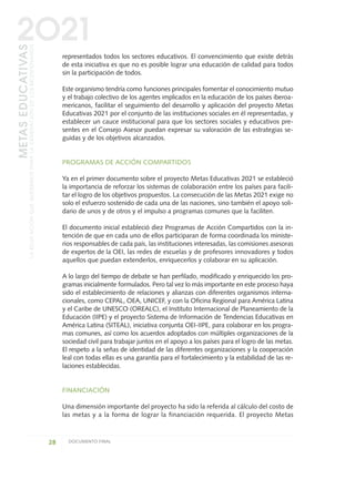 representados todos los sectores educativos. El convencimiento que existe detrás
de esta iniciativa es que no es posible lograr una educación de calidad para todos
sin la participación de todos.
Este organismo tendría como funciones principales fomentar el conocimiento mutuo
y el trabajo colectivo de los agentes implicados en la educación de los países iberoa-
mericanos, facilitar el seguimiento del desarrollo y aplicación del proyecto Metas
Educativas 2021 por el conjunto de las instituciones sociales en él representadas, y
establecer un cauce institucional para que los sectores sociales y educativos pre-
sentes en el Consejo Asesor puedan expresar su valoración de las estrategias se-
guidas y de los objetivos alcanzados.
PROGRAMAS DE ACCIÓN COMPARTIDOS
Ya en el primer documento sobre el proyecto Metas Educativas 2021 se estableció
la importancia de reforzar los sistemas de colaboración entre los países para facili-
tar el logro de los objetivos propuestos. La consecución de las Metas 2021 exige no
solo el esfuerzo sostenido de cada una de las naciones, sino también el apoyo soli-
dario de unos y de otros y el impulso a programas comunes que la faciliten.
El documento inicial estableció diez Programas de Acción Compartidos con la in-
tención de que en cada uno de ellos participaran de forma coordinada los ministe-
rios responsables de cada país, las instituciones interesadas, las comisiones asesoras
de expertos de la OEI, las redes de escuelas y de profesores innovadores y todos
aquellos que puedan extenderlos, enriquecerlos y colaborar en su aplicación.
A lo largo del tiempo de debate se han perfilado, modificado y enriquecido los pro-
gramas inicialmente formulados. Pero tal vez lo más importante en este proceso haya
sido el establecimiento de relaciones y alianzas con diferentes organismos interna-
cionales, como CEPAL, OEA, UNICEF, y con la Oficina Regional para América Latina
y el Caribe de UNESCO (OREALC), el Instituto Internacional de Planeamiento de la
Educación (IIPE) y el proyecto Sistema de Información de Tendencias Educativas en
América Latina (SITEAL), iniciativa conjunta OEI-IIPE, para colaborar en los progra-
mas comunes, así como los acuerdos adoptados con múltiples organizaciones de la
sociedad civil para trabajar juntos en el apoyo a los países para el logro de las metas.
El respeto a la señas de identidad de las diferentes organizaciones y la cooperación
leal con todas ellas es una garantía para el fortalecimiento y la estabilidad de las re-
laciones establecidas.
FINANCIACIÓN
Una dimensión importante del proyecto ha sido la referida al cálculo del costo de
las metas y a la forma de lograr la financiación requerida. El proyecto Metas
28 DOCUMENTO FINAL
METASEDUCATIVAS
LAEDUCACIÓNQUEQUEREMOSPARALAGENERACIÓNDELOSBICENTENARIOS
2O21
0 DOCUMENTO FINAL 17.8:METAS 2021 17/8/10 13:14 Página 28
 