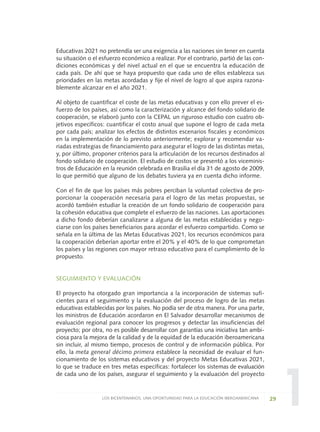 1
Educativas 2021 no pretendía ser una exigencia a las naciones sin tener en cuenta
su situación o el esfuerzo económico a realizar. Por el contrario, partió de las con-
diciones económicas y del nivel actual en el que se encuentra la educación de
cada país. De ahí que se haya propuesto que cada uno de ellos establezca sus
prioridades en las metas acordadas y fije el nivel de logro al que aspira razona-
blemente alcanzar en el año 2021.
Al objeto de cuantificar el coste de las metas educativas y con ello prever el es-
fuerzo de los países, así como la caracterización y alcance del fondo solidario de
cooperación, se elaboró junto con la CEPAL un riguroso estudio con cuatro ob-
jetivos específicos: cuantificar el costo anual que supone el logro de cada meta
por cada país; analizar los efectos de distintos escenarios fiscales y económicos
en la implementación de lo previsto anteriormente; explorar y recomendar va-
riadas estrategias de financiamiento para asegurar el logro de las distintas metas,
y, por último, proponer criterios para la articulación de los recursos destinados al
fondo solidario de cooperación. El estudio de costos se presentó a los viceminis-
tros de Educación en la reunión celebrada en Brasilia el día 31 de agosto de 2009,
lo que permitió que alguno de los debates tuviera ya en cuenta dicho informe.
Con el fin de que los países más pobres perciban la voluntad colectiva de pro-
porcionar la cooperación necesaria para el logro de las metas propuestas, se
acordó también estudiar la creación de un fondo solidario de cooperación para
la cohesión educativa que complete el esfuerzo de las naciones. Las aportaciones
a dicho fondo deberían canalizarse a alguna de las metas establecidas y nego-
ciarse con los países beneficiarios para acordar el esfuerzo compartido. Como se
señala en la última de las Metas Educativas 2021, los recursos económicos para
la cooperación deberían aportar entre el 20% y el 40% de lo que comprometan
los países y las regiones con mayor retraso educativo para el cumplimiento de lo
propuesto.
SEGUIMIENTO Y EVALUACIÓN
El proyecto ha otorgado gran importancia a la incorporación de sistemas sufi-
cientes para el seguimiento y la evaluación del proceso de logro de las metas
educativas establecidas por los países. No podía ser de otra manera. Por una parte,
los ministros de Educación acordaron en El Salvador desarrollar mecanismos de
evaluación regional para conocer los progresos y detectar las insuficiencias del
proyecto; por otra, no es posible desarrollar con garantías una iniciativa tan ambi-
ciosa para la mejora de la calidad y de la equidad de la educación iberoamericana
sin incluir, al mismo tiempo, procesos de control y de información pública. Por
ello, la meta general décimo primera establece la necesidad de evaluar el fun-
cionamiento de los sistemas educativos y del proyecto Metas Educativas 2021,
lo que se traduce en tres metas específicas: fortalecer los sistemas de evaluación
de cada uno de los países, asegurar el seguimiento y la evaluación del proyecto
29LOS BICENTENARIOS, UNA OPORTUNIDAD PARA LA EDUCACIÓN IBEROAMERICANA
0 DOCUMENTO FINAL 17.8:METAS 2021 17/8/10 13:14 Página 29
 