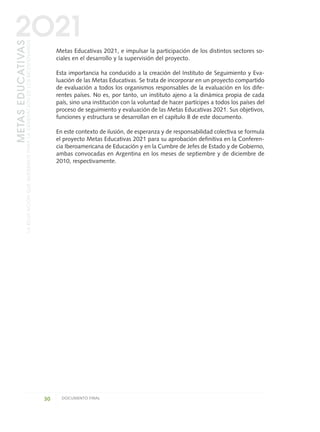 Metas Educativas 2021, e impulsar la participación de los distintos sectores so-
ciales en el desarrollo y la supervisión del proyecto.
Esta importancia ha conducido a la creación del Instituto de Seguimiento y Eva-
luación de las Metas Educativas. Se trata de incorporar en un proyecto compartido
de evaluación a todos los organismos responsables de la evaluación en los dife-
rentes países. No es, por tanto, un instituto ajeno a la dinámica propia de cada
país, sino una institución con la voluntad de hacer partícipes a todos los países del
proceso de seguimiento y evaluación de las Metas Educativas 2021. Sus objetivos,
funciones y estructura se desarrollan en el capítulo 8 de este documento.
En este contexto de ilusión, de esperanza y de responsabilidad colectiva se formula
el proyecto Metas Educativas 2021 para su aprobación definitiva en la Conferen-
cia Iberoamericana de Educación y en la Cumbre de Jefes de Estado y de Gobierno,
ambas convocadas en Argentina en los meses de septiembre y de diciembre de
2010, respectivamente.
30 DOCUMENTO FINAL
METASEDUCATIVAS
LAEDUCACIÓNQUEQUEREMOSPARALAGENERACIÓNDELOSBICENTENARIOS
2O21
0 DOCUMENTO FINAL 17.8:METAS 2021 17/8/10 13:14 Página 30
 