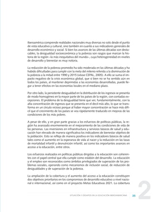 22
Iberoamérica comprende realidades nacionales muy diversas no solo desde el punto
de vista educativo y cultural, sino también en cuanto a sus indicadores generales de
desarrollo económico y social. Si bien los avances de las últimas décadas son desta-
cables, la desigualdad socioeconómica y la pobreza son rasgos que marcan la his-
toria de la región –la más inequitativa del mundo–, cuya heterogeneidad en niveles
de desarrollo y bienestar es muy notoria.
La reducción de la pobreza promedio ha sido moderada en las últimas décadas y ha
habido dificultades para cumplir con la meta del milenio referida a la disminución de
la pobreza a la mitad entre 1990 y 2015 (véase CEPAL, 2005). A ello se suma el im-
pacto negativo de la crisis económica global, que si bien no se ha sentido aún en
todos los países, al mantener deprimidas a las economías desarrolladas, puede lle-
gar a tener efectos en las economías locales en el mediano plazo.
Por otro lado, la persistente desigualdad en la distribución de los ingresos se presenta
de modo homogéneo en la mayor parte de los países de la región, con contadas ex-
cepciones. El problema de la desigualdad tiene que ver, fundamentalmente, con la
alta concentración de ingresos que se presenta en el decil más alto, lo que se trans-
forma en un círculo vicioso porque al haber mayor concentración se hace más difí-
cil que el crecimiento de los países se vea rápidamente traducido en mejoras de las
condiciones de los más pobres.
A pesar de ello, y en gran parte gracias a los esfuerzos de políticas públicas, la re-
gión ha avanzado enormemente en el mejoramiento de las condiciones de vida de
las personas. Las inversiones en infraestructura y servicios básicos de salud y edu-
cación han elevado de manera significativa los indicadores de bienestar objetivo de
la población. Esto se refleja de manera positiva en los indicadores básicos de salud
tales como el aumento en la esperanza de vida al nacer y la reducción en las tasas
de mortalidad infantil y desnutrición infantil, así como los importantes avances en
acceso a la educación, entre otros.
Los esfuerzos realizados en políticas públicas dirigidas a la educación son coheren-
tes con el papel central que ella cumple como eslabón del desarrollo. La educación
y el empleo son reconocidos como ámbitos privilegiados de superación de los pro-
blemas sociales, operando como mecanismos de inclusión social, de reducción de
desigualdades y de superación de la pobreza.
La ampliación de la cobertura y el aumento del acceso a la educación constituyen
dos objetivos prioritarios en los compromisos de desarrollo educativo a nivel nacio-
nal e internacional, así como en el proyecto Metas Educativas 2021. La cobertura
35SITUACIÓN Y DESAFÍOS EN LA EDUCACIÓN IBEROAMERICANA
0 DOCUMENTO FINAL 17.8:METAS 2021 17/8/10 13:14 Página 35
 