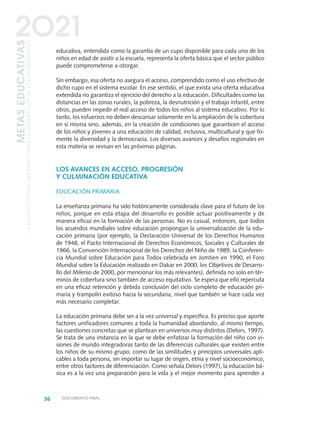 educativa, entendida como la garantía de un cupo disponible para cada uno de los
niños en edad de asistir a la escuela, representa la oferta básica que el sector público
puede comprometerse a otorgar.
Sin embargo, esa oferta no asegura el acceso, comprendido como el uso efectivo de
dicho cupo en el sistema escolar. En ese sentido, el que exista una oferta educativa
extendida no garantiza el ejercicio del derecho a la educación. Dificultades como las
distancias en las zonas rurales, la pobreza, la desnutrición y el trabajo infantil, entre
otros, pueden impedir el real acceso de todos los niños al sistema educativo. Por lo
tanto, los esfuerzos no deben descansar solamente en la ampliación de la cobertura
en sí misma sino, además, en la creación de condiciones que garanticen el acceso
de los niños y jóvenes a una educación de calidad, inclusiva, multicultural y que fo-
mente la diversidad y la democracia. Los diversos avances y desafíos regionales en
esta materia se revisan en las próximas páginas.
LOS AVANCES EN ACCESO, PROGRESIÓN
Y CULMINACIÓN EDUCATIVA
EDUCACIÓN PRIMARIA
La enseñanza primaria ha sido históricamente considerada clave para el futuro de los
niños, porque en esta etapa del desarrollo es posible actuar positivamente y de
manera eficaz en la formación de las personas. No es casual, entonces, que todos
los acuerdos mundiales sobre educación propongan la universalización de la edu-
cación primaria (por ejemplo, la Declaración Universal de los Derechos Humanos
de 1948, el Pacto Internacional de Derechos Económicos, Sociales y Culturales de
1966, la Convención Internacional de los Derechos del Niño de 1989, la Conferen-
cia Mundial sobre Educación para Todos celebrada en Jomtien en 1990, el Foro
Mundial sobre la Educación realizado en Dakar en 2000, los Objetivos de Desarro-
llo del Milenio de 2000, por mencionar los más relevantes), definida no solo en tér-
minos de cobertura sino también de acceso equitativo. Se espera que ello repercuta
en una eficaz retención y debida conclusión del ciclo completo de educación pri-
maria y trampolín exitoso hacia la secundaria, nivel que también se hace cada vez
más necesario completar.
La educación primaria debe ser a la vez universal y específica. Es preciso que aporte
factores unificadores comunes a toda la humanidad abordando, al mismo tiempo,
las cuestiones concretas que se plantean en universos muy distintos (Delors, 1997).
Se trata de una instancia en la que se debe enfatizar la formación del niño con vi-
siones de mundo integradoras tanto de las diferencias culturales que existen entre
los niños de su mismo grupo, como de las similitudes y principios universales apli-
cables a toda persona, sin importar su lugar de origen, etnia y nivel socioeconómico,
entre otros factores de diferenciación. Como señala Delors (1997), la educación bá-
sica es a la vez una preparación para la vida y el mejor momento para aprender a
36 DOCUMENTO FINAL
METASEDUCATIVAS
LAEDUCACIÓNQUEQUEREMOSPARALAGENERACIÓNDELOSBICENTENARIOS
2O21
0 DOCUMENTO FINAL 17.8:METAS 2021 17/8/10 13:14 Página 36
 