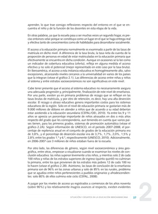 22
aprender, lo que trae consigo reflexiones respecto del entorno en el que se en-
cuentra el niño y de la función de los docentes en esta etapa de la vida.
En otras palabras, ya que la escuela pasa a ser muchas veces un segundo hogar, es pre-
ciso entonces velar porque se constituya como un lugar en el que se haga entrega real
y efectiva tanto de conocimientos como de habilidades para desarrollarse socialmente.
El acceso a la educación primaria normalmente es examinado a partir de las tasas de
matrícula en dicho nivel. A diferencia de la tasa bruta, la tasa neta da cuenta de la
proporción de personas en edad de estar matriculadas en la educación primaria que
efectivamente se encuentra en dicha condición. Aunque en ocasiones se la lee como
un indicador de cobertura educativa (oferta), refleja en alguna medida el acceso
efectivo y no solo el potencial (mejor representado en este caso por la tasa bruta).
En Iberoamérica, el acceso a esta instancia educativa es homogéneamente alto, salvo
excepciones, alcanzando niveles cercanos a la universalidad en varios de los países
que la integran (véase el gráfico 2.1). Las diferencias de acceso entre niñas y niños
al sistema y entre estratos socioeconómicos no son significativas en este nivel.
Cabe tener presente que el acceso al sistema educativo no necesariamente asegura
una adecuada progresión y, principalmente, finalización de este nivel de enseñanza.
Por una parte, existen ya en primaria problemas de rezago que se reflejan en las
tasas brutas de matrícula, y por otro de retención, es decir, hay una alta deserción
escolar. El rezago o atraso educativo genera importantes costos para los sistemas
educativos de la región. Solo en el nivel de educación primaria se gastarían más de
9.000 millones de dólares en atender a niños que de acuerdo a su edad deberían
estar asistiendo a la educación secundaria (CEPAL/OEI, 2010). Ya entre los 9 y 11
años se aprecia un porcentaje importante de niños atrasados en dos o más años
respecto del grado que les correspondería, aun teniendo en cuenta que varios paí-
ses tienen, para los primeros grados, sistemas de promoción automática (véase el
gráfico 2.2A). Según información de UNESCO, en el período 2007-2008, el por-
centaje de repitencia anual en el conjunto de grados de la educación primaria era
de 3,8%, y el porcentaje de deserción escolar era de 3,7%, 1,7%, 2,0%, 1,5% y
2,8% entre los grados 1.º y 6.º, respectivamente (UNESCO, 2010). Adicionalmente,
en 2006-2007 casi 3 millones de niños estaban fuera de la escuela.
Por otro lado, las diferencias de género, según nivel socioeconómico y área geo-
gráfica, entre otras, empiezan a visualizarse cuando se examinan los niveles de con-
clusión educativa: las niñas superan levemente a los niños, y mientras solo 2 de cada
100 niños y niñas de los estratos superiores de ingreso (quinto quintil) no culminan
la primaria, entre los que provienen de los estratos más pobres 12 de cada 100 no
lo hacen (véase el gráfico 2.2B). Asimismo, las tasas de conclusión de la enseñanza
primaria son de 96% en las zonas urbanas y solo de 85% en las rurales, problema
que se agudiza entre niños pertenecientes a pueblos originarios y afrodescendien-
tes: solo 80% de ellos culmina este ciclo (CEPAL, 2008).
A juzgar por los niveles de acceso ya registrados a comienzos de los años noventa
(sobre 90%) y los relativamente magros avances al respecto, existen evidentes
37SITUACIÓN Y DESAFÍOS EN LA EDUCACIÓN IBEROAMERICANA
0 DOCUMENTO FINAL 17.8:METAS 2021 17/8/10 13:14 Página 37
 