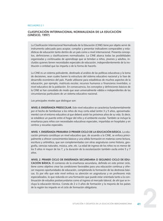 2
RECUADRO 2.1
CLASIFICACIÓN INTERNACIONAL NORMALIZADA DE LA EDUCACIÓN
(UNESCO, 1997)
La Clasificación Internacional Normalizada de la Educación (CINE) tiene por objeto servir de
instrumento adecuado para acopiar, compilar y presentar indicadores comparables y esta-
dísticas de educación tanto dentro de un país como a nivel internacional. Presenta concep-
tos, definiciones y clasificaciones normalizados. La CINE abarca todas las posibilidades
organizadas y continuadas de aprendizaje que se brindan a niños, jóvenes y adultos, in-
cluidos quienes tienen necesidades especiales de educación, independientemente de la ins-
titución o entidad que las imparta o de la forma de hacerlo.
La CINE es un sistema polivalente, destinado al análisis de las políticas educativas y la toma
de decisiones, sean cuales fueren la estructura del sistema educativo nacional y la fase de
desarrollo económico del país. Puede utilizarse para estadísticas de muchos aspectos de la
educación, por ejemplo, matrícula escolar, recursos humanos o financieros invertidos, o
nivel educativo de la población. En consecuencia, los conceptos y definiciones básicos de
la CINE se han concebido de modo que sean universalmente válidos e independientes de las
circunstancias particulares de un sistema educativo nacional.
Los principales niveles que distingue son:
NIVEL 0. ENSEÑANZA PREESCOLAR. Este nivel educativo se caracteriza fundamentalmente
por el hecho de familiarizar a los niños de muy corta edad (entre 3 y 5 años, aproximada-
mente) con el entorno educativo al que deberá asistir los próximos años de su vida. Es decir,
se establece un puente entre el hogar del niño y el ambiente escolar. También se incluye la
enseñanza para niños con necesidades educativas especiales, impartidas en hospitales y en
centros y escuelas especiales.
NIVEL 1. ENSEÑANZA PRIMARIA O PRIMER CICLO DE LA EDUCACIÓN BÁSICA. La edu-
cación primaria constituye un nivel educativo que, de acuerdo a la CINE, se enfoca princi-
palmente a ofrecer conocimientos básicos y una sólida formación en materias como lectura,
escritura y aritmética, que son complementadas con otras asignaturas como historia, geo-
grafía, ciencias naturales, música, arte, etc. La edad de ingreso de los niños no es menor de
los 5 años ni mayor de los 7, y la duración de la escolarización también oscila entre 5 y 7
años.
NIVEL 2. PRIMER CICLO DE ENSEÑANZA SECUNDARIA O SEGUNDO CICLO DE EDU-
CACIÓN BÁSICA. El comienzo de la enseñanza secundaria, definido en este primer ciclo,
tiene como objetivo crear las condiciones favorables para una educación continua y ofre-
cer mayores oportunidades de educación, completando la formación de las destrezas bási-
cas. Es por ello que este nivel enfoca su atención en asignaturas y en profesores más
especializados, lo que redunda en una formación que puede estar orientada tanto a la con-
tinuación de estudios postsecundarios como al ingreso al mercado laboral, de ahí que se in-
cluya la educación técnica. Consta de 2 o 3 años de formación y la mayoría de los países
de la región los imparte en el ciclo de formación obligatoria.
41SITUACIÓN Y DESAFÍOS EN LA EDUCACIÓN IBEROAMERICANA
0 DOCUMENTO FINAL 17.8:METAS 2021 17/8/10 13:14 Página 41
 