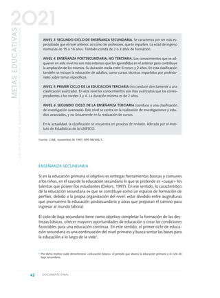 ENSEÑANZA SECUNDARIA
Si en la educación primaria el objetivo es entregar herramientas básicas y comunes
a los niños, en el caso de la educación secundaria lo que se pretende es «cuajar» los
talentos que poseen los estudiantes (Delors, 1997). En ese sentido, lo característico
de la educación secundaria es que se constituye como un espacio de formación de
perfiles, debido a la propia organización del nivel: estar dividido entre asignaturas
que promueven la educación postsecundaria y otras que preparan el camino para
ingresar al mundo laboral.
El ciclo de baja secundaria tiene como objetivo completar la formación de las des-
trezas básicas, ofrecer mayores oportunidades de educación y crear las condiciones
favorables para una educación continua. En este sentido, el primer ciclo de educa-
ción secundaria es una continuación del nivel primario y busca sentar las bases para
la educación a lo largo de la vida2
.
NIVEL 3. SEGUNDO CICLO DE ENSEÑANZA SECUNDARIA. Se caracteriza por ser más es-
pecializado que el nivel anterior, así como los profesores, que lo imparten. La edad de ingreso
normal es de 15 o 16 años. También consta de 2 o 3 años de formación.
NIVEL 4. ENSEÑANZA POSTSECUNDARIA, NO TERCIARIA. Los conocimientos que se ad-
quieren en este nivel no son más extensos que los aprendidos en el anterior pero contribuye
la ampliación de los mismos. Su duración oscila entre 6 meses y 2 años. En esta clasificación
también se incluye la educación de adultos, como cursos técnicos impartidos por profesio-
nales sobre temas específicos.
NIVEL 5. PRIMER CICLO DE LA EDUCACIÓN TERCIARIA (no conduce directamente a una
clasificación avanzada). En este nivel los conocimientos son más avanzados que los corres-
pondientes a los niveles 3 y 4. La duración mínima es de 2 años.
NIVEL 6. SEGUNDO CICLO DE LA ENSEÑANZA TERCIARIA (conduce a una clasificación
de investigación avanzada). Este nivel se centra en la realización de investigaciones y estu-
dios avanzados, y no únicamente en la realización de cursos.
En la actualidad, la clasificación se encuentra en proceso de revisión, liderada por el Insti-
tuto de Estadísticas de la UNESCO.
Fuente: CINE, noviembre de 1997, BPE-98/WS/1.
42 DOCUMENTO FINAL
METASEDUCATIVAS
LAEDUCACIÓNQUEQUEREMOSPARALAGENERACIÓNDELOSBICENTENARIOS
2O21
2 Por dicho motivo suele denominarse «educación básica» al período que abarca la educación primaria y el ciclo de
baja secundaria.
0 DOCUMENTO FINAL 17.8:METAS 2021 17/8/10 13:14 Página 42
 