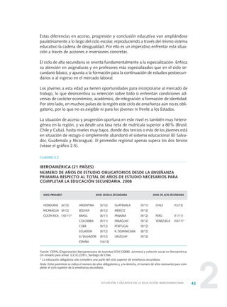 245SITUACIÓN Y DESAFÍOS EN LA EDUCACIÓN IBEROAMERICANA
CUADRO 2.2
IBEROAMÉRICA (21 PAÍSES)
NÚMERO DE AÑOS DE ESTUDIO OBLIGATORIOS DESDE LA ENSEÑANZA
PRIMARIA RESPECTO AL TOTAL DE AÑOS DE ESTUDIO NECESARIOS PARA
COMPLETAR LA EDUCACIÓN SECUNDARIA. 2008
NIVEL PRIMARIO NIVEL DE BAJA SECUNDARIA NIVEL DE ALTA SECUNDARIA
HONDURAS (6/12) ARGENTINA (9/12) GUATEMALA (9/11) CHILE (12/12)
NICARAGUA (6/12) BOLIVIA (8/12) MÉXICO (9/12)
COSTA RICA (10/11)* BRASIL (8/11) PANAMÁ (9/12) PERÚ (11/11)
COLOMBIA (9/11) PARAGUAY (9/12) VENEZUELA (10/11)*
CUBA (9/12) PORTUGAL (9/12)
ECUADOR (9/12) R. DOMINICANA (8/12)
EL SALVADOR (9/12) URUGUAY (9/12)
ESPAÑA (10/12)
Fuente: CEPAL/Organización Iberoamericana de Juventud (OIJ) (2008). Juventud y cohesión social en Iberoamérica.
Un modelo para armar. (LC/G.2391), Santiago de Chile.
* La educación obligatoria solo considera una parte del ciclo superior de enseñanza secundaria.
Nota: Entre paréntesis se indica el número de años obligatorios y, a la derecha, el número de años necesarios para com-
pletar el ciclo superior de la enseñanza secundaria.
Estas diferencias en acceso, progresión y conclusión educativa van ampliándose
paulatinamente a lo largo del ciclo escolar, reproduciendo a través del mismo sistema
educativo la cadena de desigualdad. Por ello es un imperativo enfrentar esta situa-
ción a través de acciones e inversiones concretas.
El ciclo de alta secundaria se orienta fundamentalmente a la especialización. Enfoca
su atención en asignaturas y en profesores más especializados que en el ciclo se-
cundario básico, y apunta a la formación para la continuación de estudios postsecun-
darios o al ingreso en el mercado laboral.
Los jóvenes a esta edad ya tienen oportunidades para incorporarse al mercado de
trabajo, lo que desincentiva su retención sobre todo si enfrentan condiciones ad-
versas de carácter económico, académico, de integración o formación de identidad.
Por otro lado, en muchos países de la región este ciclo de enseñanza aún no es obli-
gatorio, por lo que no es exigible ni para los jóvenes ni frente a los Estados.
La situación de acceso y progresión oportuna en este nivel es también muy hetero-
génea en la región, y va desde una tasa neta de matrícula superior a 80% (Brasil,
Chile y Cuba), hasta niveles muy bajos, donde dos tercios o más de los jóvenes está
en situación de rezago o simplemente abandonó el sistema educacional (El Salva-
dor, Guatemala y Nicaragua). El promedio regional apenas supera los dos tercios
(véase el gráfico 2.5).
0 DOCUMENTO FINAL 17.8:METAS 2021 17/8/10 13:14 Página 45
 