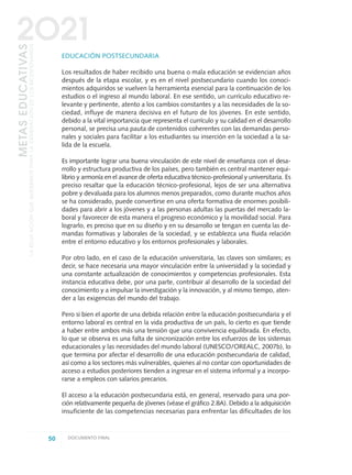 EDUCACIÓN POSTSECUNDARIA
Los resultados de haber recibido una buena o mala educación se evidencian años
después de la etapa escolar, y es en el nivel postsecundario cuando los conoci-
mientos adquiridos se vuelven la herramienta esencial para la continuación de los
estudios o el ingreso al mundo laboral. En ese sentido, un currículo educativo re-
levante y pertinente, atento a los cambios constantes y a las necesidades de la so-
ciedad, influye de manera decisiva en el futuro de los jóvenes. En este sentido,
debido a la vital importancia que representa el currículo y su calidad en el desarrollo
personal, se precisa una pauta de contenidos coherentes con las demandas perso-
nales y sociales para facilitar a los estudiantes su inserción en la sociedad a la sa-
lida de la escuela.
Es importante lograr una buena vinculación de este nivel de enseñanza con el desa-
rrollo y estructura productiva de los países, pero también es central mantener equi-
librio y armonía en el avance de oferta educativa técnico-profesional y universitaria. Es
preciso resaltar que la educación técnico-profesional, lejos de ser una alternativa
pobre y devaluada para los alumnos menos preparados, como durante muchos años
se ha considerado, puede convertirse en una oferta formativa de enormes posibili-
dades para abrir a los jóvenes y a las personas adultas las puertas del mercado la-
boral y favorecer de esta manera el progreso económico y la movilidad social. Para
lograrlo, es preciso que en su diseño y en su desarrollo se tengan en cuenta las de-
mandas formativas y laborales de la sociedad, y se establezca una fluida relación
entre el entorno educativo y los entornos profesionales y laborales.
Por otro lado, en el caso de la educación universitaria, las claves son similares; es
decir, se hace necesaria una mayor vinculación entre la universidad y la sociedad y
una constante actualización de conocimientos y competencias profesionales. Esta
instancia educativa debe, por una parte, contribuir al desarrollo de la sociedad del
conocimiento y a impulsar la investigación y la innovación, y al mismo tiempo, aten-
der a las exigencias del mundo del trabajo.
Pero si bien el aporte de una debida relación entre la educación postsecundaria y el
entorno laboral es central en la vida productiva de un país, lo cierto es que tiende
a haber entre ambos más una tensión que una convivencia equilibrada. En efecto,
lo que se observa es una falta de sincronización entre los esfuerzos de los sistemas
educacionales y las necesidades del mundo laboral (UNESCO/OREALC, 2007b), lo
que termina por afectar el desarrollo de una educación postsecundaria de calidad,
así como a los sectores más vulnerables, quienes al no contar con oportunidades de
acceso a estudios posteriores tienden a ingresar en el sistema informal y a incorpo-
rarse a empleos con salarios precarios.
El acceso a la educación postsecundaria está, en general, reservado para una por-
ción relativamente pequeña de jóvenes (véase el gráfico 2.8A). Debido a la adquisición
insuficiente de las competencias necesarias para enfrentar las dificultades de los
50 DOCUMENTO FINAL
METASEDUCATIVAS
LAEDUCACIÓNQUEQUEREMOSPARALAGENERACIÓNDELOSBICENTENARIOS
2O21
0 DOCUMENTO FINAL 17.8:METAS 2021 17/8/10 13:14 Página 50
 