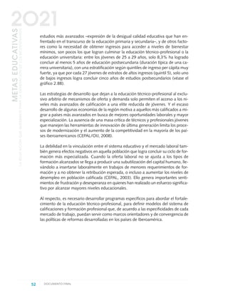 estudios más avanzados –expresión de la desigual calidad educativa que han en-
frentado en el transcurso de la educación primaria y secundaria–, y de otros facto-
res como la necesidad de obtener ingresos para acceder a niveles de bienestar
mínimos, son pocos los que logran culminar la educación técnico-profesional o la
educación universitaria: entre los jóvenes de 25 a 29 años, solo 8,3% ha logrado
concluir al menos 5 años de educación postsecundaria (duración típica de una ca-
rrera universitaria), con una estratificación según quintiles de ingreso per cápita muy
fuerte, ya que por cada 27 jóvenes de estratos de altos ingresos (quintil 5), solo uno
de bajos ingresos logra concluir cinco años de estudios postsecundarios (véase el
gráfico 2.8B).
Las estrategias de desarrollo que dejan a la educación técnico-profesional al exclu-
sivo arbitrio de mecanismos de oferta y demanda solo permiten el acceso a los ni-
veles más avanzados de calificación a una elite reducida de jóvenes. Y el escaso
desarrollo de algunas economías de la región motiva a aquellos más calificados a mi-
grar a países más avanzados en busca de mejores oportunidades laborales y mayor
especialización. La ausencia de una masa crítica de técnicos y profesionales jóvenes
que manejen las herramientas de innovación de última generación limita los proce-
sos de modernización y el aumento de la competitividad en la mayoría de los paí-
ses iberoamericanos (CEPAL/OIJ, 2008).
La debilidad en la vinculación entre el sistema educativo y el mercado laboral tam-
bién genera efectos negativos en aquella población que logra concluir su ciclo de for-
mación más especializada. Cuando la oferta laboral no se ajusta a los tipos de
formación alcanzados se llega a producir una subutilización del capital humano, lle-
vándolo a insertarse laboralmente en trabajos de menores requerimientos de for-
mación y a no obtener la retribución esperada, o incluso a aumentar los niveles de
desempleo en población calificada (CEPAL, 2003). Ello genera importantes senti-
mientos de frustración y desesperanza en quienes han realizado un esfuerzo significa-
tivo por alcanzar mayores niveles educacionales.
Al respecto, es necesario desarrollar programas específicos para abordar el fortale-
cimiento de la educación técnico-profesional, para definir modelos del sistema de
calificaciones y formación profesional que, de acuerdo a las especificidades de cada
mercado de trabajo, puedan servir como marcos orientadores y de convergencia de
las políticas de reformas desarrolladas en los países de Iberoamérica.
52 DOCUMENTO FINAL
METASEDUCATIVAS
LAEDUCACIÓNQUEQUEREMOSPARALAGENERACIÓNDELOSBICENTENARIOS
2O21
0 DOCUMENTO FINAL 17.8:METAS 2021 17/8/10 13:14 Página 52
 