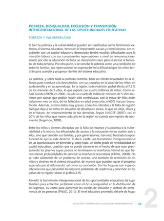 2
POBREZA, DESIGUALDAD, EXCLUSIÓN Y TRANSMISIÓN
INTERGENERACIONAL DE LAS OPORTUNIDADES EDUCATIVAS
POBREZA Y VULNERABILIDAD
Si bien la pobreza y la vulnerabilidad pueden ser clasificadas como fenómenos ex-
ternos al sistema educativo, tienen en él importantes causas y consecuencias. Un es-
tudiante con un capital educativo depreciado tendrá muchas dificultades para la
inserción laboral con sus consecuentes repercusiones a nivel de remuneraciones,
siendo por ello la educación recibida un mecanismo clave para el acceso al bienes-
tar de toda persona. Por otra parte, si se concibe la pobreza como una condición del
entorno familiar, sus repercusiones se expresarán en la dificultad que los niños ten-
drán para acceder y progresar dentro del sistema educativo.
La pobreza, y sobre todo la pobreza extrema, tiene un efecto devastador en la in-
fancia pues conduce a la desnutrición, con sus secuelas en la salud de los niños, en
su desarrollo y en su aprendizaje. En la región, la desnutrición global afecta al 7,2%
de los menores de 5 años, lo que supone casi cuatro millones de niños. Como se-
ñala Acosta (2009), en 2006, más de un cuarto de millón de menores de 5 años mu-
rieron por causas que podían haber sido controladas, casi la mitad de ellos antes
del primer mes de vida; de los fallecidos en edad preescolar, el 60% fue por desnu-
trición. Además, existen datos muy graves, como los referidos a la falta de registro
civil que deja a los niños en situación de desamparo cívico, lo que los aleja, ahora y
en el futuro, del reconocimiento de sus derechos. Según UNICEF (2007), casi el
20% de los niños que nacen cada año en la región no cuenta con registro de naci-
miento (Feigelson, 2009).
Entre los niños y jóvenes afectados por la falta de recursos y la pobreza o la vulne-
rabilidad a la misma, las dificultades de acceso a la educación no los atañen solo a
ellos, sino que también sus familias, y por generaciones, han visto frustrada la opor-
tunidad de ejercer este derecho. Es decir, existe una transmisión intergeneracional
de las oportunidades de bienestar y, sobre todo, un cierto grado de heredabilidad del
capital educativo, cuestión que se puede observar en el hecho de que sean preci-
samente los jóvenes cuyos padres no terminaron la enseñanza formal los que tie-
nen menos probabilidades de concluir la enseñanza secundaria (CEPAL, 2008). No
se trata solamente de un problema de acceso, sino también de retención de los
niños y jóvenes en el sistema educativo, de manera que puedan lograr el progreso
esperado por el ciclo escolar así como su conclusión. Son los hogares con ingresos
inferiores los que presentan los mayores problemas de repitencia y deserción en los
países de la región (véase el gráfico 2.9).
Revertir la transmisión intergeneracional de las oportunidades educativas da lugar
también para enfrentar problemas como el de la desigualdad en la distribución de
los ingresos, así como para aumentar los niveles de inclusión y sentido de perte-
nencia de las personas (PNUD, 2010). El nivel educativo promedio del jefe de hogar
53SITUACIÓN Y DESAFÍOS EN LA EDUCACIÓN IBEROAMERICANA
0 DOCUMENTO FINAL 17.8:METAS 2021 17/8/10 13:14 Página 53
 