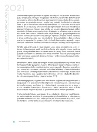 con mayores ingresos prefieren incorporar a sus hijos a escuelas con más recursos,
que a la vez suelen privilegiar el ingreso de estudiantes provenientes de familias con
mayor acceso al bienestar. En cambio, quienes provienen de estratos de menores in-
gresos con frecuencia tienen una cantidad muy reducida de alternativas educacio-
nales, lo que se debe a la escasez de oferta educativa, a la localización muchas veces
distante de las escuelas y a mecanismos de segmentación derivados del cobro que
algunas instituciones efectúan para brindar sus servicios. Las escuelas que reciben
estudiantes de bajos recursos suelen tener deficiencias en infraestructura, en insumos
educativos y en cantidad y formación de los profesores, ya que por lo general son
escuelas públicas ubicadas en barrios de bajos ingresos o en zonas rurales, y son casi
la única opción disponible para los estudiantes de sus alrededores. Esto involucra
una fuerte segmentación socioeconómica de la oferta educativa. A grandes rasgos,
dentro de los sistemas escolares coexisten escuelas para pobres y escuelas para ricos.
Por otro lado, el proceso de «autoselección», que opera principalmente en los ex-
tremos de la estructura social, puede transformar a las escuelas en una suerte de
guetos, distinguiéndose comunidades escolares de bajos y de altos recursos, lo que
puede traducirse en una diferenciación entre ambientes escolares propicios para un
mejor aprendizaje y desarrollo de competencias, y ambientes escolares adversos (se-
gregación educativa).
En la mayoría de los países de la región el estatus socioeconómico y cultural de las
familias es el factor que genera mayores diferencias en los aprendizajes, pero los re-
cursos educativos de los establecimientos, como materiales docentes, ordenadores
para la enseñanza, conexión a internet, material de la biblioteca, laboratorio de cien-
cias, entre otros, también pueden marcar una diferencia. Sin embargo, muchas veces
resulta insuficiente para equiparar los rendimientos entre los estudiantes de distin-
tos estratos socioeconómicos (véase el gráfico 2.11).
La fuerte segregación y segmentación educativa en los países de la región refuerza la
desigualdad en el aprovechamiento del proceso educacional, pues a las desventajas
socioculturales con que llegan los estudiantes de menores recursos se suma el
acceso a servicios de enseñanza de una menor calidad comparativa respecto de los
estudiantes de mayores recursos, lo que redunda en un menor aprendizaje.
A la luz de los deficitarios aprendizajes de los estudiantes del menor cuartil de esta-
tus socioeconómico y cultural, la preocupación por la calidad de la educación no
puede estar desvinculada de la preocupación por las condiciones de pobreza, tanto
en el entorno familiar de los estudiantes como en el contexto intraescolar.
56 DOCUMENTO FINAL
METASEDUCATIVAS
LAEDUCACIÓNQUEQUEREMOSPARALAGENERACIÓNDELOSBICENTENARIOS
2O21
0 DOCUMENTO FINAL 17.8:METAS 2021 17/8/10 13:14 Página 56
 
