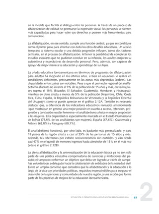 2
en la medida que facilita el diálogo entre las personas. A través de un proceso de
alfabetización de calidad se promueve la expresión social, las personas se sienten
más capacitadas para hacer valer sus derechos y poseen más herramientas para
comunicarse.
La alfabetización, en ese sentido, cumple una función central, ya que se constituye
como el primer paso para afrontar con éxito los otros desafíos educativos. Un acceso
temprano al sistema escolar y una debida progresión influyen, como dos factores
centrales, en el proceso de alfabetización. Al tener la posibilidad de completar los
estudios escolares que no pudieron concluir en su infancia, los adultos mejoran su
autoestima y expectativas de desarrollo personal. Pero, además, son capaces de
apoyar de mejor manera la educación y aprendizaje de sus hijos.
La oferta educativa iberoamericana en términos de programas de alfabetización
para adultos ha mejorado en los últimos años, si bien en ocasiones se realiza en
condiciones deficientes, precisamente en las zonas más deprimidas (pobres). Las
disparidades entre países son notables. Pese a que el promedio regional de analfa-
betismo absoluto no alcanza el 9% de la población de 15 años y más, en varios paí-
ses supera el 15% (Ecuador, El Salvador, Guatemala, Honduras y Nicaragua),
mientras en otros afecta a menos de 5% de la población (Argentina, Chile, Costa
Rica, Cuba, España, la República Bolivariana de Venezuela y la República Oriental
del Uruguay), como se puede apreciar en el gráfico 2.12A. También es necesario
destacar que, a diferencia de los indicadores educativos revisados anteriormente
–que mostraban en general una mejor posición en cuanto a acceso, retención, pro-
gresión y conclusión escolar femenina– el analfabetismo afecta en mayor proporción
a las mujeres. Esta disparidad es especialmente marcada en el Estado Plurinacional
de Bolivia (78,5% de los analfabetos son mujeres), España (67,6%), Guatemala y
México (62,8%) y Paraguay (60,1%).
El analfabetismo funcional, por otro lado, es bastante más generalizado, y para
18 países de la región afecta a casi al 29% de las personas de 15 años y más.
Además, las diferencias por estrato socioeconómico son notables, y van desde
casi 47% en el quintil de menores ingresos hasta alrededor de 13% en el más rico
(véase el gráfico 2.12B).
La plena alfabetización y la universalización de la educación básica ya no son solo
parte de una política educativa compensatoria de carencias y limitaciones del pa-
sado; ni tampoco conforman un objetivo que deba ser logrado a través de campa-
ñas voluntariosas o delegado hacia la colaboración de entidades de la sociedad civil.
Existe un amplio consenso que considera que la alfabetización y la educación a lo
largo de la vida son prioridades políticas, requisitos imprescindibles para asegurar el
desarrollo de las personas y comunidades de nuestra región, y una acción que forma
parte de los procesos de mejora de la educación iberoamericana.
61SITUACIÓN Y DESAFÍOS EN LA EDUCACIÓN IBEROAMERICANA
0 DOCUMENTO FINAL 17.8:METAS 2021 17/8/10 13:15 Página 61
 