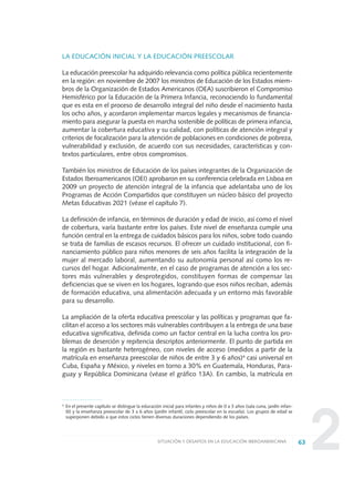 2
LA EDUCACIÓN INICIAL Y LA EDUCACIÓN PREESCOLAR
La educación preescolar ha adquirido relevancia como política pública recientemente
en la región: en noviembre de 2007 los ministros de Educación de los Estados miem-
bros de la Organización de Estados Americanos (OEA) suscribieron el Compromiso
Hemisférico por la Educación de la Primera Infancia, reconociendo lo fundamental
que es esta en el proceso de desarrollo integral del niño desde el nacimiento hasta
los ocho años, y acordaron implementar marcos legales y mecanismos de financia-
miento para asegurar la puesta en marcha sostenible de políticas de primera infancia,
aumentar la cobertura educativa y su calidad, con políticas de atención integral y
criterios de focalización para la atención de poblaciones en condiciones de pobreza,
vulnerabilidad y exclusión, de acuerdo con sus necesidades, características y con-
textos particulares, entre otros compromisos.
También los ministros de Educación de los países integrantes de la Organización de
Estados Iberoamericanos (OEI) aprobaron en su conferencia celebrada en Lisboa en
2009 un proyecto de atención integral de la infancia que adelantaba uno de los
Programas de Acción Compartidos que constituyen un núcleo básico del proyecto
Metas Educativas 2021 (véase el capítulo 7).
La definición de infancia, en términos de duración y edad de inicio, así como el nivel
de cobertura, varía bastante entre los países. Este nivel de enseñanza cumple una
función central en la entrega de cuidados básicos para los niños, sobre todo cuando
se trata de familias de escasos recursos. El ofrecer un cuidado institucional, con fi-
nanciamiento público para niños menores de seis años facilita la integración de la
mujer al mercado laboral, aumentando su autonomía personal así como los re-
cursos del hogar. Adicionalmente, en el caso de programas de atención a los sec-
tores más vulnerables y desprotegidos, constituyen formas de compensar las
deficiencias que se viven en los hogares, logrando que esos niños reciban, además
de formación educativa, una alimentación adecuada y un entorno más favorable
para su desarrollo.
La ampliación de la oferta educativa preescolar y las políticas y programas que fa-
cilitan el acceso a los sectores más vulnerables contribuyen a la entrega de una base
educativa significativa, definida como un factor central en la lucha contra los pro-
blemas de deserción y repitencia descriptos anteriormente. El punto de partida en
la región es bastante heterogéneo, con niveles de acceso (medidos a partir de la
matrícula en enseñanza preescolar de niños de entre 3 y 6 años)4
casi universal en
Cuba, España y México, y niveles en torno a 30% en Guatemala, Honduras, Para-
guay y República Dominicana (véase el gráfico 13A). En cambio, la matrícula en
63SITUACIÓN Y DESAFÍOS EN LA EDUCACIÓN IBEROAMERICANA
4 En el presente capítulo se distingue la educación inicial para infantes y niños de 0 a 3 años (sala cuna, jardín infan-
til) y la enseñanza preescolar de 3 a 6 años (jardín infantil, ciclo preescolar en la escuela). Los grupos de edad se
superponen debido a que estos ciclos tienen diversas duraciones dependiendo de los países.
0 DOCUMENTO FINAL 17.8:METAS 2021 17/8/10 13:15 Página 63
 