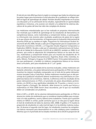 2
El reto tal vez más difícil que tiene la región es conseguir que todos los esfuerzos que
los países hagan para incrementar el nivel educativo de su población se reflejen tam-
bién en logros de aprendizajes de calidad. Persisten desafíos importantes en el acceso
a la educación y en la culminación de los estudios, especialmente en oportunidades
equitativas e inclusivas, y los avances con relación a la calidad de los sistemas edu-
cativos de los países del área han sido más complejos de alcanzar.
Las mediciones estandarizadas que se han realizado en proyectos internacionales
han mostrado que el déficit de aprendizaje de los estudiantes de Iberoamérica en
competencias básicas, como matemáticas y comprensión lectora, es preocupante.
La información más reciente sobre resultados académicos de países de la región
es la que ofrecen dos herramientas: el Programa para la Evaluación Internacional de
Alumnos (PISA por su nombre en inglés, Programme for International Student As-
sessment) del año 2006, llevada a cabo por la Organización para la Cooperación y el
Desarrollo Económicos (OCDE), y el Segundo Estudio Regional Comparativo y
Explicativo (SERCE), llevado a cabo por el Laboratorio Latinoamericano de Evalua-
ción de la Calidad de la Educación (LLECE) de la UNESCO, también en 2006. En el
primero, que evalúa la adquisición de competencias básicas en las áreas de cien-
cias, matemáticas y comprensión lectora para una muestra de estudiantes de 15
años, participaron 8 países iberoamericanos: Argentina, Brasil, Chile, Colombia, Es-
paña, México, Portugal y Uruguay. En el SERCE fueron 16 los países latinoamerica-
nos que participaron, y también se midieron competencias básicas en las mismas
áreas curriculares, pero para estudiantes de 3.º y 6.º grado.
Pese a la diferencia de las edades de los alumnos evaluados, ambas mediciones son
bastante coherentes, y los países latinoamericanos participantes en PISA son los que
muestran los mejores resultados comparados con el resto de los países latinoame-
ricanos (excepto Cuba y Costa Rica). Ambas mediciones muestran que un alto por-
centaje de la población estudiantil obtiene rendimientos muy deficitarios en com-
petencias básicas de la enseñanza. Además, la diferencia entre los resultados de los
países latinoamericanos en PISA y el promedio de países desarrollados pertene-
cientes a la OCDE es muy significativa (alrededor de 75 puntos, y menor si se in-
cluyen España y Portugal). No obstante, debe tenerse en cuenta que lectura y
matemáticas en PISA 2006 fueron áreas secundarias, por lo que sus resultados
deben ser considerados con prudencia.
Entre el 40% y el 60% de los alumnos latinoamericanos participantes en PISA no
alcanza los niveles de rendimiento que se consideran imprescindibles para incorpo-
rarse a la vida académica, social y laboral como ciudadanos. Puesto que la posición
relativa en SERCE es similar, puede concluirse que es un reto para la región elevar
el nivel de rendimiento de todos los alumnos (OEI, 2008). El gráfico 2.15 muestra la
proporción de estudiantes en cada nivel de logro 2 en las distintas materias evalua-
das. Al alcanzar el segundo nivel de logro, los estudiantes muestran las competen-
cias básicas necesarias para desenvolverse en su vida cotidiana como ciudadanos.
Mientras que en el promedio de los Estados miembros de la OCDE la proporción de
67SITUACIÓN Y DESAFÍOS EN LA EDUCACIÓN IBEROAMERICANA
0 DOCUMENTO FINAL 17.8:METAS 2021 17/8/10 13:15 Página 67
 