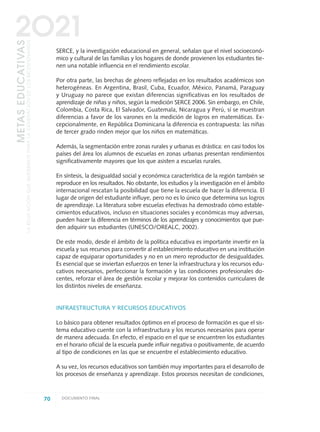 SERCE, y la investigación educacional en general, señalan que el nivel socioeconó-
mico y cultural de las familias y los hogares de donde provienen los estudiantes tie-
nen una notable influencia en el rendimiento escolar.
Por otra parte, las brechas de género reflejadas en los resultados académicos son
heterogéneas. En Argentina, Brasil, Cuba, Ecuador, México, Panamá, Paraguay
y Uruguay no parece que existan diferencias significativas en los resultados de
aprendizaje de niñas y niños, según la medición SERCE 2006. Sin embargo, en Chile,
Colombia, Costa Rica, El Salvador, Guatemala, Nicaragua y Perú, sí se muestran
diferencias a favor de los varones en la medición de logros en matemáticas. Ex-
cepcionalmente, en República Dominicana la diferencia es contrapuesta: las niñas
de tercer grado rinden mejor que los niños en matemáticas.
Además, la segmentación entre zonas rurales y urbanas es drástica: en casi todos los
países del área los alumnos de escuelas en zonas urbanas presentan rendimientos
significativamente mayores que los que asisten a escuelas rurales.
En síntesis, la desigualdad social y económica característica de la región también se
reproduce en los resultados. No obstante, los estudios y la investigación en el ámbito
internacional rescatan la posibilidad que tiene la escuela de hacer la diferencia. El
lugar de origen del estudiante influye, pero no es lo único que determina sus logros
de aprendizaje. La literatura sobre escuelas efectivas ha demostrado cómo estable-
cimientos educativos, incluso en situaciones sociales y económicas muy adversas,
pueden hacer la diferencia en términos de los aprendizajes y conocimientos que pue-
den adquirir sus estudiantes (UNESCO/OREALC, 2002).
De este modo, desde el ámbito de la política educativa es importante invertir en la
escuela y sus recursos para convertir al establecimiento educativo en una institución
capaz de equiparar oportunidades y no en un mero reproductor de desigualdades.
Es esencial que se inviertan esfuerzos en tener la infraestructura y los recursos edu-
cativos necesarios, perfeccionar la formación y las condiciones profesionales do-
centes, reforzar el área de gestión escolar y mejorar los contenidos curriculares de
los distintos niveles de enseñanza.
INFRAESTRUCTURA Y RECURSOS EDUCATIVOS
Lo básico para obtener resultados óptimos en el proceso de formación es que el sis-
tema educativo cuente con la infraestructura y los recursos necesarios para operar
de manera adecuada. En efecto, el espacio en el que se encuentren los estudiantes
en el horario oficial de la escuela puede influir negativa o positivamente, de acuerdo
al tipo de condiciones en las que se encuentre el establecimiento educativo.
A su vez, los recursos educativos son también muy importantes para el desarrollo de
los procesos de enseñanza y aprendizaje. Estos procesos necesitan de condiciones,
70 DOCUMENTO FINAL
METASEDUCATIVAS
LAEDUCACIÓNQUEQUEREMOSPARALAGENERACIÓNDELOSBICENTENARIOS
2O21
0 DOCUMENTO FINAL 17.8:METAS 2021 17/8/10 13:15 Página 70
 