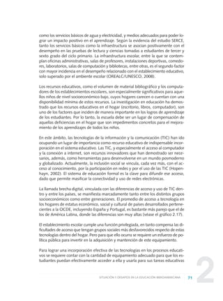 2
como los servicios básicos de agua y electricidad, y medios adecuados para poder lo-
grar un impacto positivo en el aprendizaje. Según la evidencia del estudio SERCE,
tanto los servicios básicos como la infraestructura se asocian positivamente con el
desempeño en las pruebas de lectura y ciencias tomadas a estudiantes de tercer y
sexto grado del ciclo primario. La infraestructura escolar, entre la que se contem-
plan oficinas administrativas, salas de profesores, instalaciones deportivas, comedo-
res, laboratorios, salas de computación y bibliotecas, entre otras, es el segundo factor
con mayor incidencia en el desempeño relacionado con el establecimiento educativo,
solo superado por el ambiente escolar (OREALC/UNESCO, 2008).
Los recursos educativos, como el volumen de material bibliográfico y los computa-
dores de los establecimientos escolares, son especialmente significativos para aque-
llos niños de nivel socioeconómico bajo, cuyos hogares carecen o cuentan con una
disponibilidad mínima de estos recursos. La investigación en educación ha demos-
trado que los recursos educativos en el hogar (escritorio, libros, computador), son
uno de los factores que inciden de manera importante en los logros de aprendizaje
de los estudiantes. Por lo tanto, la escuela debe ser un lugar de compensación de
aquellas deficiencias en el hogar que son impedimentos concretos para el mejora-
miento de los aprendizajes de todos los niños.
En este ámbito, las tecnologías de la información y la comunicación (TIC) han ido
ocupando un lugar de importancia como recurso educativo de indispensable incor-
poración en el sistema educativo. Las TIC, y especialmente el acceso al computador
y la conexión a internet, son recursos innovadores que han demostrado ser nece-
sarios, además, como herramientas para desenvolverse en un mundo posmoderno
y globalizado. Actualmente, la inclusión social se vincula, cada vez más, con el ac-
ceso al conocimiento, por la participación en redes y por el uso de las TIC (Hopen-
hayn, 2002). El sistema de educación formal es la clave para difundir ese acceso,
dado que permite masificar la conectividad y uso de redes electrónicas.
La llamada brecha digital, vinculada con las diferencias de acceso y uso de TIC den-
tro y entre los países, se manifiesta marcadamente tanto entre los distintos grupos
socioeconómicos como entre generaciones. El promedio de acceso a tecnología en
los hogares de estatus económico, social y cultural de países desarrollados pertene-
cientes a la OCDE, incluyendo España y Portugal, es bastante más parejo que el de
los de América Latina, donde las diferencias son muy altas (véase el gráfico 2.17).
El establecimiento escolar cumple una función privilegiada, en tanto compensa las di-
ficultades de acceso que tengan grupos sociales más desfavorecidos respecto de estas
tecnologías dentro del hogar. Pero para que ello ocurra se requiere un esfuerzo de po-
lítica pública para invertir en la adquisición y mantención de este equipamiento.
Para lograr una incorporación efectiva de las tecnologías en los procesos educati-
vos se requiere contar con la cantidad de equipamiento adecuado para que los es-
tudiantes puedan efectivamente acceder a ella y usarla para sus tareas educativas
71SITUACIÓN Y DESAFÍOS EN LA EDUCACIÓN IBEROAMERICANA
0 DOCUMENTO FINAL 17.8:METAS 2021 17/8/10 13:15 Página 71
 