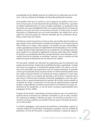 2
acompañadas de los debidos procesos de cambio de las instituciones que los for-
man, ni de las condiciones de trabajo y de desarrollo profesional necesarias.
Para aquellos niños que no cuentan ni con el apoyo de sus padres ni con un en-
torno cercano para un buen desarrollo del aprendizaje, los docentes, cuya labor
es siempre importante pero lo es más en medios vulnerables, se constituyen como
los actores con mayor posibilidad de influir en el quebrantamiento de los círculos de
pobreza en los que esos niños se encuentran inmersos. En estos casos, la acción
educadora se complementa con una acción formadora, por medio de la cual se
suplen las carencias propias de entornos afectados por las condiciones de po-
breza y todo lo que ella implica.
Teniendo en cuenta el escenario en el que se sitúa, para la labor docente implica un
gran desafío marcar efectivamente una diferencia respecto a la formación que los
niños reciben en su hogar y otros espacios. Los docentes son por antonomasia el
cuerpo capacitado para ejercer con legitimidad la función educadora; en ese sentido,
se espera de ellos un buen desempeño de sus competencias. Sin embargo, para ase-
gurar aquello no es suficiente la legitimación social que sobre ellos recae: también
es necesaria una acreditación oficial de su propia formación como educador. La for-
mación inicial de los docentes se constituye, entonces, como un proceso de vital
importancia para las definiciones de una educación de calidad.
Por otra parte, también son relevantes las expectativas que los profesores y los
propios alumnos tienen respecto de la posibilidad de logro y aprendizaje. Cuando
las mismas son negativas, el rendimiento logrado tiende a ser menor, y en sec-
tores más vulnerables esas expectativas son casi siempre pesimistas. Es bastante
común que los docentes de las escuelas insertas en entornos desfavorecidos crean
que, dada la situación familiar y el contexto de riesgo y pobreza en el que viven
sus alumnos, estos no son capaces de aprender y, por lo tanto, ni siquiera vale la
pena hacer el esfuerzo por enseñarles contenidos pedagógicos, más vale esfor-
zarse en dar un apoyo psicoemocional y prevenir de la mejor manera posible las
conductas de riesgo. Los docentes con este tipo de representaciones culturales
tienden a responsabilizar al contexto sociocultural y a la familia por los bajos ren-
dimientos de los estudiantes, en vez de asumir su propia responsabilidad como
pedagogos (Trucco, 2005).
El apoyo de formación y aprendizaje de buenas prácticas que se le pueda dar a
quienes ejercen la docencia en contextos vulnerables es, por lo tanto, esencial.
Las instancias de diálogo y reflexión con pares, los incentivos o premios a la in-
novación y buenas prácticas son también líneas de acción relevantes de promo-
ver en este sentido.
La relación pedagógica, como proceso de enseñanza y aprendizaje, supone un
conjunto amplio de características individuales y grupales, como la cantidad de
profesores, el nivel de formación, la experiencia docente, el grado de apoyo al
75SITUACIÓN Y DESAFÍOS EN LA EDUCACIÓN IBEROAMERICANA
0 DOCUMENTO FINAL 17.8:METAS 2021 17/8/10 13:15 Página 75
 