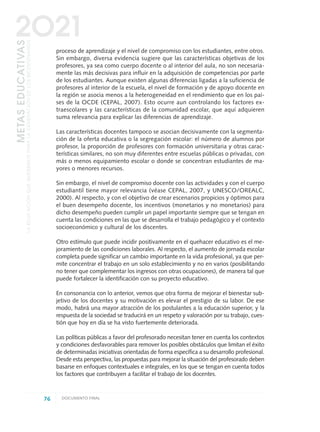 proceso de aprendizaje y el nivel de compromiso con los estudiantes, entre otros.
Sin embargo, diversa evidencia sugiere que las características objetivas de los
profesores, ya sea como cuerpo docente o al interior del aula, no son necesaria-
mente las más decisivas para influir en la adquisición de competencias por parte
de los estudiantes. Aunque existen algunas diferencias ligadas a la suficiencia de
profesores al interior de la escuela, el nivel de formación y de apoyo docente en
la región se asocia menos a la heterogeneidad en el rendimiento que en los paí-
ses de la OCDE (CEPAL, 2007). Esto ocurre aun controlando los factores ex-
traescolares y las características de la comunidad escolar, que aquí adquieren
suma relevancia para explicar las diferencias de aprendizaje.
Las características docentes tampoco se asocian decisivamente con la segmenta-
ción de la oferta educativa o la segregación escolar: el número de alumnos por
profesor, la proporción de profesores con formación universitaria y otras carac-
terísticas similares, no son muy diferentes entre escuelas públicas o privadas, con
más o menos equipamiento escolar o donde se concentran estudiantes de ma-
yores o menores recursos.
Sin embargo, el nivel de compromiso docente con las actividades y con el cuerpo
estudiantil tiene mayor relevancia (véase CEPAL, 2007, y UNESCO/OREALC,
2000). Al respecto, y con el objetivo de crear escenarios propicios y óptimos para
el buen desempeño docente, los incentivos (monetarios y no monetarios) para
dicho desempeño pueden cumplir un papel importante siempre que se tengan en
cuenta las condiciones en las que se desarrolla el trabajo pedagógico y el contexto
socioeconómico y cultural de los discentes.
Otro estímulo que puede incidir positivamente en el quehacer educativo es el me-
joramiento de las condiciones laborales. Al respecto, el aumento de jornada escolar
completa puede significar un cambio importante en la vida profesional, ya que per-
mite concentrar el trabajo en un solo establecimiento y no en varios (posibilitando
no tener que complementar los ingresos con otras ocupaciones), de manera tal que
puede fortalecer la identificación con su proyecto educativo.
En consonancia con lo anterior, vemos que otra forma de mejorar el bienestar sub-
jetivo de los docentes y su motivación es elevar el prestigio de su labor. De ese
modo, habrá una mayor atracción de los postulantes a la educación superior, y la
respuesta de la sociedad se traducirá en un respeto y valoración por su trabajo, cues-
tión que hoy en día se ha visto fuertemente deteriorada.
Las políticas públicas a favor del profesorado necesitan tener en cuenta los contextos
y condiciones desfavorables para remover los posibles obstáculos que limitan el éxito
de determinadas iniciativas orientadas de forma específica a su desarrollo profesional.
Desde esta perspectiva, las propuestas para mejorar la situación del profesorado deben
basarse en enfoques contextuales e integrales, en los que se tengan en cuenta todos
los factores que contribuyen a facilitar el trabajo de los docentes.
76 DOCUMENTO FINAL
METASEDUCATIVAS
LAEDUCACIÓNQUEQUEREMOSPARALAGENERACIÓNDELOSBICENTENARIOS
2O21
0 DOCUMENTO FINAL 17.8:METAS 2021 17/8/10 13:15 Página 76
 