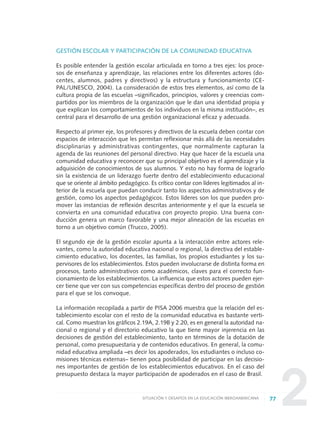 2
GESTIÓN ESCOLAR Y PARTICIPACIÓN DE LA COMUNIDAD EDUCATIVA
Es posible entender la gestión escolar articulada en torno a tres ejes: los proce-
sos de enseñanza y aprendizaje, las relaciones entre los diferentes actores (do-
centes, alumnos, padres y directivos) y la estructura y funcionamiento (CE-
PAL/UNESCO, 2004). La consideración de estos tres elementos, así como de la
cultura propia de las escuelas –significados, principios, valores y creencias com-
partidos por los miembros de la organización que le dan una identidad propia y
que explican los comportamientos de los individuos en la misma institución–, es
central para el desarrollo de una gestión organizacional eficaz y adecuada.
Respecto al primer eje, los profesores y directivos de la escuela deben contar con
espacios de interacción que les permitan reflexionar más allá de las necesidades
disciplinarias y administrativas contingentes, que normalmente capturan la
agenda de las reuniones del personal directivo. Hay que hacer de la escuela una
comunidad educativa y reconocer que su principal objetivo es el aprendizaje y la
adquisición de conocimientos de sus alumnos. Y esto no hay forma de lograrlo
sin la existencia de un liderazgo fuerte dentro del establecimiento educacional
que se oriente al ámbito pedagógico. Es crítico contar con líderes legitimados al in-
terior de la escuela que puedan conducir tanto los aspectos administrativos y de
gestión, como los aspectos pedagógicos. Estos líderes son los que pueden pro-
mover las instancias de reflexión descritas anteriormente y el que la escuela se
convierta en una comunidad educativa con proyecto propio. Una buena con-
ducción genera un marco favorable y una mejor alineación de las escuelas en
torno a un objetivo común (Trucco, 2005).
El segundo eje de la gestión escolar apunta a la interacción entre actores rele-
vantes, como la autoridad educativa nacional o regional, la directiva del estable-
cimiento educativo, los docentes, las familias, los propios estudiantes y los su-
pervisores de los establecimientos. Estos pueden involucrarse de distinta forma en
procesos, tanto administrativos como académicos, claves para el correcto fun-
cionamiento de los establecimientos. La influencia que estos actores pueden ejer-
cer tiene que ver con sus competencias específicas dentro del proceso de gestión
para el que se los convoque.
La información recopilada a partir de PISA 2006 muestra que la relación del es-
tablecimiento escolar con el resto de la comunidad educativa es bastante verti-
cal. Como muestran los gráficos 2.19A, 2.19B y 2.20, es en general la autoridad na-
cional o regional y el directorio educativo la que tiene mayor injerencia en las
decisiones de gestión del establecimiento, tanto en términos de la dotación de
personal, como presupuestaria y de contenidos educativos. En general, la comu-
nidad educativa ampliada –es decir los apoderados, los estudiantes o incluso co-
misiones técnicas externas– tienen poca posibilidad de participar en las decisio-
nes importantes de gestión de los establecimientos educativos. En el caso del
presupuesto destaca la mayor participación de apoderados en el caso de Brasil.
77SITUACIÓN Y DESAFÍOS EN LA EDUCACIÓN IBEROAMERICANA
0 DOCUMENTO FINAL 17.8:METAS 2021 17/8/10 13:15 Página 77
 