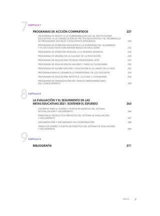 7
8
9
CAPÍTULO 7
PROGRAMAS DE ACCIÓN COMPARTIDOS 227
PROGRAMA DE APOYO A LA GOBERNABILIDAD DE LAS INSTITUCIONES
EDUCATIVAS, A LA CONSECUCIÓN DE PACTOS EDUCATIVOS Y AL DESARROLLO
DE PROGRAMAS SOCIALES Y EDUCATIVOS INTEGRALES 230
PROGRAMA DE ATENCIÓN EDUCATIVA A LA DIVERSIDAD DEL ALUMNADO
Y A LOS COLECTIVOS CON MAYOR RIESGO DE EXCLUSIÓN 232
PROGRAMA DE ATENCIÓN INTEGRAL A LA PRIMERA INFANCIA 236
PROGRAMA DE MEJORA DE LA CALIDAD DE LA EDUCACIÓN 239
PROGRAMA DE EDUCACIÓN TÉCNICO-PROFESIONAL (ETP) 247
PROGRAMA DE EDUCACIÓN EN VALORES Y PARA LA CIUDADANÍA 250
PROGRAMA DE ALFABETIZACIÓN Y EDUCACIÓN A LO LARGO DE LA VIDA 252
PROGRAMA PARA EL DESARROLLO PROFESIONAL DE LOS DOCENTES 254
PROGRAMA DE EDUCACIÓN ARTÍSTICA, CULTURA Y CIUDADANÍA 256
PROGRAMA DE DINAMIZACIÓN DEL ESPACIO IBEROAMERICANO
DEL CONOCIMIENTO 259
CAPÍTULO 8
LA EVALUACIÓN Y EL SEGUIMIENTO DE LAS
METAS EDUCATIVAS 2021: SOSTENER EL ESFUERZO 263
CRITERIOS PARA EL DISEÑO Y PUESTA EN MARCHA DEL SISTEMA
DE EVALUACIÓN Y SEGUIMIENTO 266
PRINCIPALES PRODUCTOS PREVISTOS DEL SISTEMA DE EVALUACIÓN
Y SEGUIMIENTO 267
ORGANIZACIÓN Y MECANISMOS DE COORDINACIÓN 268
TAREAS DE DISEÑO Y PUESTA EN PRÁCTICA DEL SISTEMA DE EVALUACIÓN
Y SEGUIMIENTO 269
CAPÍTULO 9
BIBLIOGRAFÍA 271
7ÍNDICE
0 DOCUMENTO FINAL 17.8:METAS 2021 17/8/10 13:14 Página 7
 