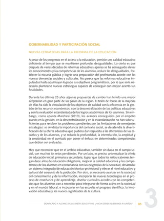 3
GOBERNABILIDAD Y PARTICIPACIÓN SOCIAL
NUEVAS ESTRATEGIAS PARA LA REFORMA DE LA EDUCACIÓN
A pesar de los progresos en el acceso a la educación, persiste una calidad educativa
deficiente al tiempo que se mantienen profundas desigualdades. Lo cierto es que
después de varias décadas de reformas educativas apenas se ha conseguido elevar
los conocimientos y las competencias de los alumnos, reducir las desigualdades, for-
talecer la escuela pública y lograr una preparación del profesorado acorde con las
nuevas demandas sociales y culturales. No parece que las reformas educativas im-
pulsadas hasta aquí hayan logrado sus objetivos programáticos, por lo que sería ne-
cesario plantearse nuevas estrategias capaces de conseguir con mayor acierto sus
finalidades.
Durante los últimos 25 años algunas propuestas de cambio han tenido una mayor
aceptación en gran parte de los países de la región. El telón de fondo de la mayoría
de ellas ha sido la vinculación de los objetivos de calidad con la eficiencia en la ges-
tión de los recursos económicos, con la descentralización de las políticas educativas
y con la evaluación estandarizada de los logros académicos de los alumnos. Sin em-
bargo, como apunta Marchesi (2010), los avances conseguidos por el empeño
puesto en la gestión, en la descentralización y en la estandarización no han sido su-
ficientes para resolver los problemas pendientes por las limitaciones de semejantes
estrategias: se olvidaba la importancia del contexto social, se desatendía la diversi-
ficación de la oferta educativa que pudiera dar respuesta a las diferencias de las es-
cuelas y de los alumnos, y se reducía la profundidad, la interrelación, la amplitud y
la creatividad en el currículo por poner el énfasis en determinadas competencias
que debían ser evaluadas.
Hay que reconocer que en el ámbito educativo, también sin duda en el campo so-
cial, son muchos los retos pendientes. Por un lado, es preciso universalizar la oferta
de educación inicial, primaria y secundaria, lograr que todos los niños y jóvenes ten-
gan doce años de educación obligatoria, mejorar la calidad educativa y las compe-
tencias de los alumnos en consonancia con las exigencias de la sociedad, desarrollar
un sistema integrado de educación técnico-profesional y elevar el nivel educativo y
cultural del conjunto de la población. Por otro, es necesario avanzar en la sociedad
del conocimiento y de la información, incorporar las nuevas tecnologías en el pro-
ceso de enseñanza y de aprendizaje, diseñar currículos acordes con las competen-
cias que los alumnos van a necesitar para integrarse de forma activa en la sociedad
y en el mundo laboral, e incorporar en las escuelas el progreso científico, la inno-
vación educativa y los nuevos significados de la cultura.
85SIGNIFICADO Y ALCANCE DE LAS METAS EDUCATIVAS: ¿HACIA DÓNDE QUEREMOS IR JUNTOS?
0 DOCUMENTO FINAL 17.8:METAS 2021 17/8/10 13:15 Página 85
 