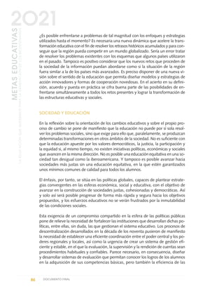 ¿Es posible enfrentarse a problemas de tal magnitud con los enfoques y estrategias
utilizados hasta el momento? Es necesaria una nueva dinámica que acelere la trans-
formación educativa con el fin de resolver los retrasos históricos acumulados y para con-
seguir que la región pueda competir en un mundo globalizado. Sería un error tratar
de resolver los problemas existentes con los esquemas que algunos países utilizaron
en el pasado. Tampoco es positivo considerar que los nuevos retos que proceden de
la sociedad de la información puedan abordarse como si la situación de la región
fuera similar a la de los países más avanzados. Es preciso disponer de una nueva vi-
sión sobre el sentido de la educación que permita diseñar modelos y estrategias de
acción innovadores y formas de cooperación novedosas. En el acierto en su defini-
ción, acuerdo y puesta en práctica se cifra buena parte de las posibilidades de en-
frentarse simultáneamente a todos los retos presentes y lograr la transformación de
las estructuras educativas y sociales.
SOCIEDAD Y EDUCACIÓN
En la reflexión sobre la orientación de los cambios educativos y sobre el propio pro-
ceso de cambio se pone de manifiesto que la educación no puede por sí sola resol-
ver los problemas sociales, sino que exige para ello que, paralelamente, se produzcan
determinadas transformaciones en otros ámbitos de la sociedad. No es suficiente con
que la educación apueste por los valores democráticos, la justicia, la participación y
la equidad si, al mismo tiempo, no existen iniciativas políticas, económicas y sociales
que avancen en la misma dirección. No es posible una educación equitativa en una so-
ciedad tan desigual como la iberoamericana. Y tampoco es posible avanzar hacia
sociedades más justas sin una educación equitativa, en la que estén garantizados
unos mínimos comunes de calidad para todos los alumnos.
El énfasis, por tanto, se sitúa en las políticas globales, capaces de plantear estrate-
gias convergentes en las esferas económica, social y educativa, con el objetivo de
avanzar en la construcción de sociedades justas, cohesionadas y democráticas. Así
y solo así será posible progresar de forma más rápida y segura hacia los objetivos
propuestos, y los esfuerzos educativos no se verán frustrados por la inmutabilidad
de las condiciones sociales.
Esta exigencia de un compromiso compartido en la esfera de las políticas públicas
pone de relieve la necesidad de fortalecer las instituciones que desarrollan dichas po-
líticas, entre ellas, sin duda, las que gestionan el sistema educativo. Los procesos de
descentralización desarrollados en la década de los noventa pusieron de manifiesto
la necesidad de establecer una eficiente coordinación entre el poder central y los po-
deres regionales y locales, así como la urgencia de crear un sistema de gestión efi-
ciente y estable, en el que la evaluación, la supervisión y la rendición de cuentas sean
procedimientos habituales y confiables. Parece necesario, en consecuencia, diseñar
y desarrollar sistemas de evaluación que permitan conocer los logros de los alumnos
en la adquisición de sus competencias básicas, pero también la eficiencia de las
86 DOCUMENTO FINAL
METASEDUCATIVAS
LAEDUCACIÓNQUEQUEREMOSPARALAGENERACIÓNDELOSBICENTENARIOS
2O21
0 DOCUMENTO FINAL 17.8:METAS 2021 17/8/10 13:15 Página 86
 