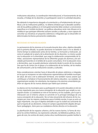 3
instituciones educativas, la coordinación interinstitucional, el funcionamiento de las
escuelas, el trabajo de los docentes y la participación social en la actividad educativa.
No obstante la importancia otorgada a la orientación y al fortalecimiento de las po-
líticas y de las instituciones públicas, no debería olvidarse que la deseable coordina-
ción de las políticas públicas en el nivel gubernamental debe conducir a concreciones
específicas en el ámbito territorial. Las políticas educativas serán más eficaces en la
medida en que participen diferentes sectores sociales y culturales, y sean capaces de
concretar sus iniciativas en proyectos sistémicos e integrados que se desarrollen en
determinados territorios previamente establecidos.
NECESIDAD DE NUEVOS ALIADOS
La permanencia de los alumnos en la escuela durante doce años, objetivo deseable
para la próxima década, no puede alcanzarse en bastante casos si no se aborda al
mismo tiempo la colaboración activa de las familias, su formación y motivación, así
como el cuidado de la salud y de la alimentación de los discentes. Lo mismo sucede
con la educación en la diversidad, que exige la colaboración comprometida de fa-
milias, asociaciones representativas de los diferentes grupos de alumnos y de acti-
vidades permanentes en el ámbito de la acción comunitaria. O en la educación cívica
y democrática, que no puede plantearse solamente desde la acción de las escuelas
sino que ha de contar con el apoyo y la colaboración de las familias, de los medios
de comunicación y de las instituciones sociales y culturales.
Estas consideraciones orientan hacia el desarrollo de planes sistémicos o integrales
en los que se incorporen no solo instituciones representativas del ámbito municipal,
de salud, del ocio o de la ordenación territorial, sino también nuevos actores que
contribuyan a fortalecer el funcionamiento del sistema educativo. Las ciudades, las
organizaciones sociales, los voluntarios, las empresas o los alumnos universitarios po-
drían ser algunas de las nuevas alianzas que habría que construir.
La alianza con los municipios para su participación en la acción educadora es tal vez
la más importante para una nueva concepción de la educación que amplíe su con-
cepción escolar. La ciudadanía se vive en los barrios y en las ciudades, por lo que la
interacción con el entorno urbano se convierte en la principal estrategia de una
nueva concepción de la educación. No se trata únicamente del esfuerzo de los mu-
nicipios por crear las mejores condiciones para el ámbito escolar, lo que ya sería un
logro importante, sino que el objetivo deseable es que la ciudad sea consciente de
que la mayoría de sus decisiones, incluso en campos supuestamente alejados del que-
hacer pedagógico, tiene para sus ciudadanos efectos directos en la educación.
La planificación de los espacios urbanos y de los nuevos barrios, la forma de recu-
perar los centros históricos, las expresiones culturales, las bibliotecas públicas, los lu-
gares de ocio, los centros de salud y tantas otras manifestaciones pueden facilitar la
87SIGNIFICADO Y ALCANCE DE LAS METAS EDUCATIVAS: ¿HACIA DÓNDE QUEREMOS IR JUNTOS?
0 DOCUMENTO FINAL 17.8:METAS 2021 17/8/10 13:15 Página 87
 