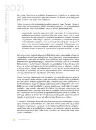 integración intercultural, la posibilidad de experiencias innovadoras, la coordinación
con la acción de las escuelas y su apertura al entorno, y la relación con el aprendizaje
de los alumnos en el aula y en su vida diaria.
En esta perspectiva de sociedades educadoras adquiere mayor fuerza y eficacia la
colaboración de organizaciones sociales y de voluntariados. La Declaración Mundial
sobre Educación para Todos (Jomtien, 1990) lo apuntó de forma expresa:
Las autoridades nacionales, regionales y locales responsables de la educación tienen
la obligación prioritaria de proporcionar educación básica a todos, pero no puede
esperarse de ellas que suministren la totalidad de los elementos humanos, financieros
y organizativos necesarios para esta tarea. Será necesaria la concertación de accio-
nes entre todos los subsectores y todas las formas de educación […] la concertación de
acciones entre el ministerio de Educación y otros ministerios […] la cooperación entre
organizaciones gubernamentales y no gubernamentales, el sector privado, las co-
munidades locales, los medios de comunicación, los grupos religiosos y la familia
[...].
De hecho, en este punto, la situación en Latinoamérica es esperanzadora. Sirvan de
ejemplo la participación de las familias en algunos estados y municipios para man-
tener abiertas las escuelas durante los fines de semana o los programas de ONG y
de fundaciones que ofrecen apoyo a instituciones educativas situadas en contextos
desfavorecidos y a alumnos con retraso en sus aprendizajes. Es deseable que estos
actores se sientan partícipes en las decisiones educativas que se adopten y perciban
el reconocimiento público a su labor educadora. Participación, planificación y reco-
nocimiento se convierten, por ello, en responsabilidad de las administraciones edu-
cativas para conseguir un impacto más profundo y duradero.
En este campo de colaboración sería interesante incorporar a los alumnos universi-
tarios, sin que esta acción interfiera con la responsabilidad directa de los profesionales
de la educación, maestros y profesores. Hay una razón de justicia: aquellos que se
han beneficiado en mayor medida de los bienes educativos disponibles en la socie-
dad tienen una responsabilidad en ayudar a aquellos que han tenido menos opor-
tunidades. Hay también una razón de eficacia: los alumnos universitarios, no
importa cuáles sean los estudios que realizan, disponen de habilidades suficientes
para colaborar en tareas educativas que pueden comprender desde actividades de-
portivas o artísticas al término del tiempo escolar, hasta ayudas a alumnos con difi-
cultades de aprendizaje o apoyo a la alfabetización de personas adultas.
Es necesario, finalmente, destacar la importancia de la colaboración empresarial para
lograr la necesaria transformación de la educación técnico-profesional. La ayuda de
los sectores empresariales y sindicales ha de facilitar la definición de las competen-
cias profesionales, la posibilidad de que los alumnos realicen las prácticas necesarias
y el reconocimiento del valor de los títulos obtenidos para la contratación de traba-
jadores cualificados.
88 DOCUMENTO FINAL
METASEDUCATIVAS
LAEDUCACIÓNQUEQUEREMOSPARALAGENERACIÓNDELOSBICENTENARIOS
2O21
0 DOCUMENTO FINAL 17.8:METAS 2021 17/8/10 13:15 Página 88
 