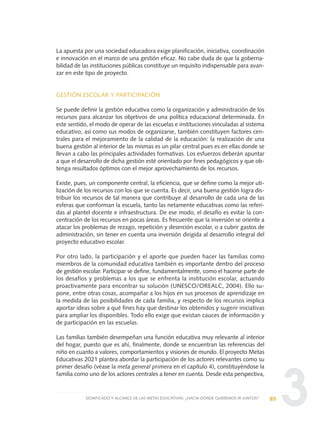 3
La apuesta por una sociedad educadora exige planificación, iniciativa, coordinación
e innovación en el marco de una gestión eficaz. No cabe duda de que la goberna-
bilidad de las instituciones públicas constituye un requisito indispensable para avan-
zar en este tipo de proyecto.
GESTIÓN ESCOLAR Y PARTICIPACIÓN
Se puede definir la gestión educativa como la organización y administración de los
recursos para alcanzar los objetivos de una política educacional determinada. En
este sentido, el modo de operar de las escuelas e instituciones vinculadas al sistema
educativo, así como sus modos de organizarse, también constituyen factores cen-
trales para el mejoramiento de la calidad de la educación: la realización de una
buena gestión al interior de las mismas es un pilar central pues es en ellas donde se
llevan a cabo las principales actividades formativas. Los esfuerzos deberán apuntar
a que el desarrollo de dicha gestión esté orientado por fines pedagógicos y que ob-
tenga resultados óptimos con el mejor aprovechamiento de los recursos.
Existe, pues, un componente central, la eficiencia, que se define como la mejor uti-
lización de los recursos con los que se cuenta. Es decir, una buena gestión logra dis-
tribuir los recursos de tal manera que contribuye al desarrollo de cada una de las
esferas que conforman la escuela, tanto las netamente educativas como las referi-
das al plantel docente e infraestructura. De ese modo, el desafío es evitar la con-
centración de los recursos en pocas áreas. Es frecuente que la inversión se oriente a
atacar los problemas de rezago, repetición y deserción escolar, o a cubrir gastos de
administración, sin tener en cuenta una inversión dirigida al desarrollo integral del
proyecto educativo escolar.
Por otro lado, la participación y el aporte que pueden hacer las familias como
miembros de la comunidad educativa también es importante dentro del proceso
de gestión escolar. Participar se define, fundamentalmente, como el hacerse parte de
los desafíos y problemas a los que se enfrenta la institución escolar, actuando
proactivamente para encontrar su solución (UNESCO/OREALC, 2004). Ello su-
pone, entre otras cosas, acompañar a los hijos en sus procesos de aprendizaje en
la medida de las posibilidades de cada familia, y respecto de los recursos implica
aportar ideas sobre a qué fines hay que destinar los obtenidos y sugerir iniciativas
para ampliar los disponibles. Todo ello exige que existan cauces de información y
de participación en las escuelas.
Las familias también desempeñan una función educativa muy relevante al interior
del hogar, puesto que es ahí, finalmente, donde se encuentran las referencias del
niño en cuanto a valores, comportamientos y visiones de mundo. El proyecto Metas
Educativas 2021 plantea abordar la participación de los actores relevantes como su
primer desafío (véase la meta general primera en el capítulo 4), constituyéndose la
familia como uno de los actores centrales a tener en cuenta. Desde esta perspectiva,
89SIGNIFICADO Y ALCANCE DE LAS METAS EDUCATIVAS: ¿HACIA DÓNDE QUEREMOS IR JUNTOS?
0 DOCUMENTO FINAL 17.8:METAS 2021 17/8/10 13:15 Página 89
 