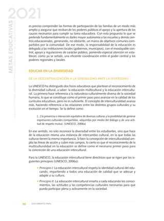 es preciso comprender las formas de participación de las familias de un modo más
amplio y asegurar que reciban de los poderes públicos el apoyo y la apertura de los
cauces necesarios para cumplir su tarea educadora. Con esta propuesta lo que se
pretende fundamentalmente es darles mayor autonomía a las escuelas y demás cen-
tros educacionales, generando, no obstante, un marco de objetivos comunes com-
partidos por la comunidad. De ese modo, la responsabilidad de la educación es
delegada a las instituciones locales (gobiernos, municipios), con el insoslayable con-
trol, apoyo y regulaciones de carácter público, poniendo especial atención en esta-
blecer, como ya se señaló, una eficiente coordinación entre el poder central y los
poderes regionales y locales.
EDUCAR EN LA DIVERSIDAD
DE LA DESCENTRALIZACIÓN A LA SENSIBILIDAD ANTE LA DIVERSIDAD
La UNESCO ha distinguido dos focos educativos que plantean el reconocimiento de
la diversidad cultural, a saber: la educación multicultural y la educación intercultu-
ral. La primera hace referencia a la naturaleza culturalmente diversa de la sociedad
humana, lo que se constituye como el primer paso para avanzar en la calidad de los
currículos educativos, pero no es suficiente. El concepto de interculturalidad avanza
más, haciendo referencia a las relaciones entre los distintos grupos culturales y su
evolución en el tiempo. Se la define como:
[...] la presencia e interacción equitativa de diversas culturas y la posibilidad de generar
expresiones culturales compartidas, adquiridas por medio del diálogo y de una acti-
tud de respeto mutuo. (UNESCO, 2006a)
En ese sentido, no solo reconoce la diversidad entre los estudiantes, sino que hace
de la educación misma una instancia de intercambio cultural, en la que todas las
culturas tienen la misma importancia. Si bien la concepción de interculturalidad am-
plía las líneas de acción y cubre más campos, lo cierto es que el reconocimiento de la
multiculturalidad en la educación se define como el necesario primer paso para
la concreción de una educación intercultural.
Para la UNESCO, la educación intercultural tiene directrices que se rigen por los si-
guientes principios (UNESCO, 2006a):
• Principio I: La educación intercultural respeta la identidad cultural del edu-
cando, impartiendo a todos una educación de calidad que se adecue y
adapte a su cultura.
• Principio II: La educación intercultural enseña a cada educando los conoci-
mientos, las actitudes y las competencias culturales necesarias para que
pueda participar plena y activamente en la sociedad.
90 DOCUMENTO FINAL
METASEDUCATIVAS
LAEDUCACIÓNQUEQUEREMOSPARALAGENERACIÓNDELOSBICENTENARIOS
2O21
0 DOCUMENTO FINAL 17.8:METAS 2021 17/8/10 13:15 Página 90
 