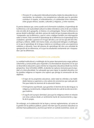 3
• Principio III: La educación intercultural enseña a todos los educandos los co-
nocimientos, las actitudes y las competencias culturales que les permiten
contribuir al respeto, el entendimiento y la solidaridad entre individuos,
entre grupos étnicos, sociales, culturales y religiosos, y entre naciones.
Es preciso destacar que, como sucede con la formación ciudadana, el aprendizaje de
la diferencia o de la pluralidad cultural no debe entenderse como el de una materia
más (al estilo de la geografía, la historia o la antropología). Pensar la diferencia es
pensar desde la alteridad, vale decir, pensar de modo tal que el propio educando sea
«traspasado» por la diferencia, y que el «otro» implique también una interrogación
sobre sí mismo. Esto convierte el aprendizaje de la diferencia en el aprendizaje de la
ciudadanía: aprender a ponerse en el lugar del otro y ver con los ojos del otro (Ho-
penhayn y Ottone, 2000). Del mismo modo, una educación bilingüe o multilingüe,
en la que el aprendizaje de la lengua materna se constituya como una experiencia
cotidiana y relevante, hace del proceso de aprendizaje del otro una actividad de
apropiación de las diferencias, en la que los estudiantes ciertamente son «traspasa-
dos» por las diferencias.
DIVERSIDAD CULTURAL Y LINGÜÍSTICA DE LA REGIÓN
La realidad multicultural y multilingüe de los países iberoamericanos exige políticas
coherentes y consecuentes para responder a la diversidad de situaciones en las que
se desarrolla la educación y para orientar las respuestas educativas desde esa misma
perspectiva. Sivia Schmelkes (2009), al abordar las rupturas necesarias para la equi-
dad y la interculturalidad, ha subrayado que para lograr la equidad educativa con
los pueblos indígenas se requiere una ruptura que persiga la consecución de tres
objetivos:
• El logro de los propósitos educativos, sobre todo los referidos a las habili-
dades básicas y superiores y a los valores de convivencia que cada país de-
fine para todos los alumnos de la educación básica.
• El bilingüismo equilibrado, que garantice el dominio de las dos lenguas: la
indígena y la dominante, independientemente de cuál de las dos sea la len-
gua materna.
• El orgullo de la propia identidad, para que los indígenas entren en relación
con otras culturas desde un sentimiento fuerte de reconocimiento y orgu-
llo de lo propio.
Sin embargo, en la elaboración de las leyes y normas reglamentarias, así como en
la gestión de las políticas públicas, parece más bien que los procesos educativos se
orientan hacia poblaciones y alumnos que tienen un sustrato económico, social, cul-
91SIGNIFICADO Y ALCANCE DE LAS METAS EDUCATIVAS: ¿HACIA DÓNDE QUEREMOS IR JUNTOS?
0 DOCUMENTO FINAL 17.8:METAS 2021 17/8/10 13:15 Página 91
 